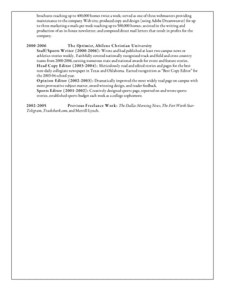 brochures reaching up to 400,000 homes twice a week; served as one of three webmasters providing
      maintenance to the company Web site; produced copy and design (using Adobe Dreamweaver) for up
      to three marketing e-mails per week reaching up to 500,000 homes; assisted in the writing and
      production of an in-house newsletter; and composed direct mail letters that result in profits for the
      company.

2000-2006                 Th e Optimist, Abil en e C h ristian Un iv ersity
     Staff/Spor ts W riter ( 2000-2006) : Wrote and had published at least two campus news or
     athletics stories weekly. Faithfully covered nationally recognized track and field and cross country
     teams from 2000-2006, earning numerous state and national awards for event and feature stories.
     H ead C opy Editor ( 2003-2004) : Meticulously read and edited stories and pages for the best
     non-daily collegiate newspaper in Texas and Oklahoma. Earned recognition as “Best Copy Editor” for
     the 2003-04 school year.
     O pin ion Editor ( 2002-2003) : Dramatically improved the most widely read page on campus with
     more provocative subject matter, award-winning design, and reader feedback.
     Spor ts Editor ( 2001-2002) : Creatively designed sports page, reported on and wrote sports
     stories, established sports budget each week as a college sophomore.

2002-2005                Prev ious Freel an ce W ork: The Dallas Morning News, The Fort Worth Star-
Telegram, Trackshark.com, and Merrill Lynch.
 