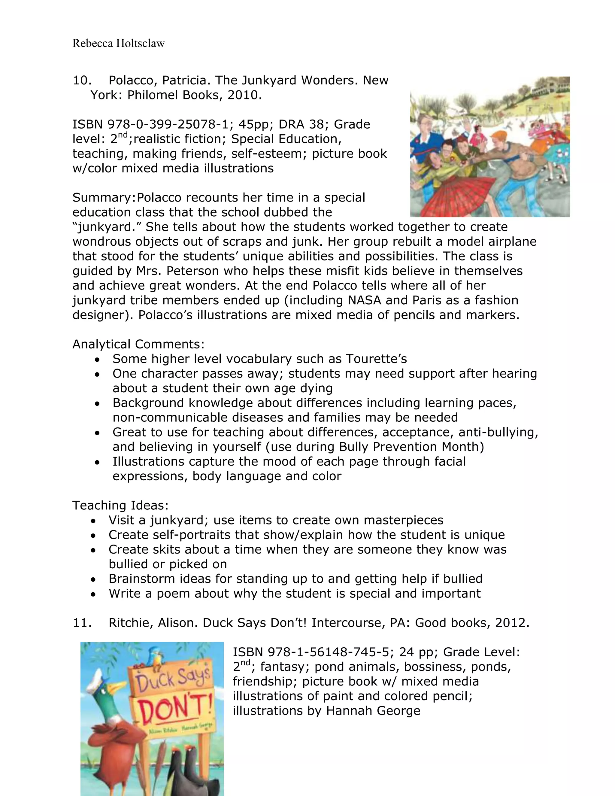 Rebecca Holtsclaw
10. Polacco, Patricia. The Junkyard Wonders. New
York: Philomel Books, 2010.
ISBN 978-0-399-25078-1; 45pp; DRA 38; Grade
level: 2nd
;realistic fiction; Special Education,
teaching, making friends, self-esteem; picture book
w/color mixed media illustrations
Summary:Polacco recounts her time in a special
education class that the school dubbed the
“junkyard.” She tells about how the students worked together to create
wondrous objects out of scraps and junk. Her group rebuilt a model airplane
that stood for the students’ unique abilities and possibilities. The class is
guided by Mrs. Peterson who helps these misfit kids believe in themselves
and achieve great wonders. At the end Polacco tells where all of her
junkyard tribe members ended up (including NASA and Paris as a fashion
designer). Polacco’s illustrations are mixed media of pencils and markers.
Analytical Comments:
Some higher level vocabulary such as Tourette’s
One character passes away; students may need support after hearing
about a student their own age dying
Background knowledge about differences including learning paces,
non-communicable diseases and families may be needed
Great to use for teaching about differences, acceptance, anti-bullying,
and believing in yourself (use during Bully Prevention Month)
Illustrations capture the mood of each page through facial
expressions, body language and color
Teaching Ideas:
Visit a junkyard; use items to create own masterpieces
Create self-portraits that show/explain how the student is unique
Create skits about a time when they are someone they know was
bullied or picked on
Brainstorm ideas for standing up to and getting help if bullied
Write a poem about why the student is special and important
11. Ritchie, Alison. Duck Says Don’t! Intercourse, PA: Good books, 2012.
ISBN 978-1-56148-745-5; 24 pp; Grade Level:
2nd
; fantasy; pond animals, bossiness, ponds,
friendship; picture book w/ mixed media
illustrations of paint and colored pencil;
illustrations by Hannah George
 