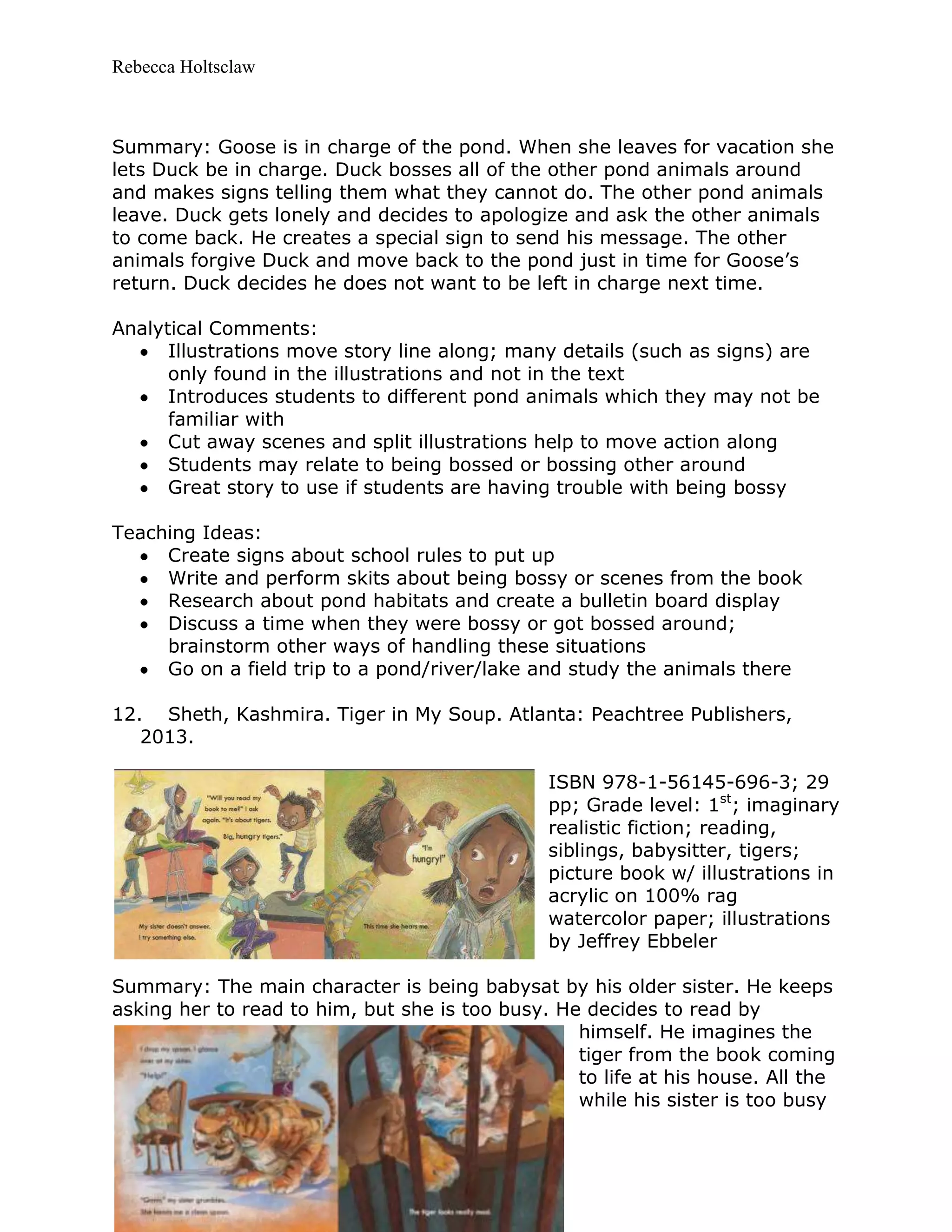 Rebecca Holtsclaw
Summary: Goose is in charge of the pond. When she leaves for vacation she
lets Duck be in charge. Duck bosses all of the other pond animals around
and makes signs telling them what they cannot do. The other pond animals
leave. Duck gets lonely and decides to apologize and ask the other animals
to come back. He creates a special sign to send his message. The other
animals forgive Duck and move back to the pond just in time for Goose’s
return. Duck decides he does not want to be left in charge next time.
Analytical Comments:
Illustrations move story line along; many details (such as signs) are
only found in the illustrations and not in the text
Introduces students to different pond animals which they may not be
familiar with
Cut away scenes and split illustrations help to move action along
Students may relate to being bossed or bossing other around
Great story to use if students are having trouble with being bossy
Teaching Ideas:
Create signs about school rules to put up
Write and perform skits about being bossy or scenes from the book
Research about pond habitats and create a bulletin board display
Discuss a time when they were bossy or got bossed around;
brainstorm other ways of handling these situations
Go on a field trip to a pond/river/lake and study the animals there
12. Sheth, Kashmira. Tiger in My Soup. Atlanta: Peachtree Publishers,
2013.
ISBN 978-1-56145-696-3; 29
pp; Grade level: 1st
; imaginary
realistic fiction; reading,
siblings, babysitter, tigers;
picture book w/ illustrations in
acrylic on 100% rag
watercolor paper; illustrations
by Jeffrey Ebbeler
Summary: The main character is being babysat by his older sister. He keeps
asking her to read to him, but she is too busy. He decides to read by
himself. He imagines the
tiger from the book coming
to life at his house. All the
while his sister is too busy
 