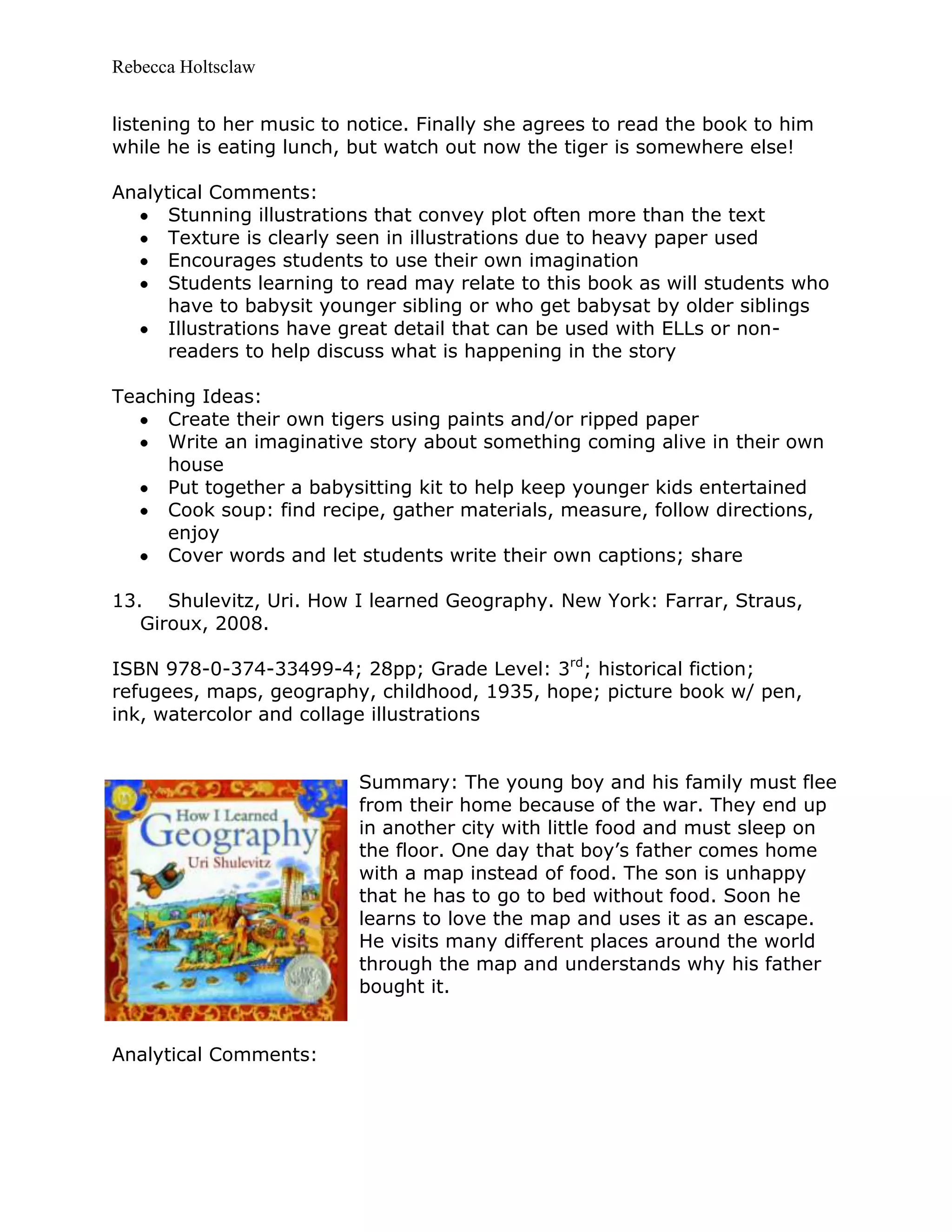 Rebecca Holtsclaw
listening to her music to notice. Finally she agrees to read the book to him
while he is eating lunch, but watch out now the tiger is somewhere else!
Analytical Comments:
Stunning illustrations that convey plot often more than the text
Texture is clearly seen in illustrations due to heavy paper used
Encourages students to use their own imagination
Students learning to read may relate to this book as will students who
have to babysit younger sibling or who get babysat by older siblings
Illustrations have great detail that can be used with ELLs or non-
readers to help discuss what is happening in the story
Teaching Ideas:
Create their own tigers using paints and/or ripped paper
Write an imaginative story about something coming alive in their own
house
Put together a babysitting kit to help keep younger kids entertained
Cook soup: find recipe, gather materials, measure, follow directions,
enjoy
Cover words and let students write their own captions; share
13. Shulevitz, Uri. How I learned Geography. New York: Farrar, Straus,
Giroux, 2008.
ISBN 978-0-374-33499-4; 28pp; Grade Level: 3rd
; historical fiction;
refugees, maps, geography, childhood, 1935, hope; picture book w/ pen,
ink, watercolor and collage illustrations
Summary: The young boy and his family must flee
from their home because of the war. They end up
in another city with little food and must sleep on
the floor. One day that boy’s father comes home
with a map instead of food. The son is unhappy
that he has to go to bed without food. Soon he
learns to love the map and uses it as an escape.
He visits many different places around the world
through the map and understands why his father
bought it.
Analytical Comments:
 