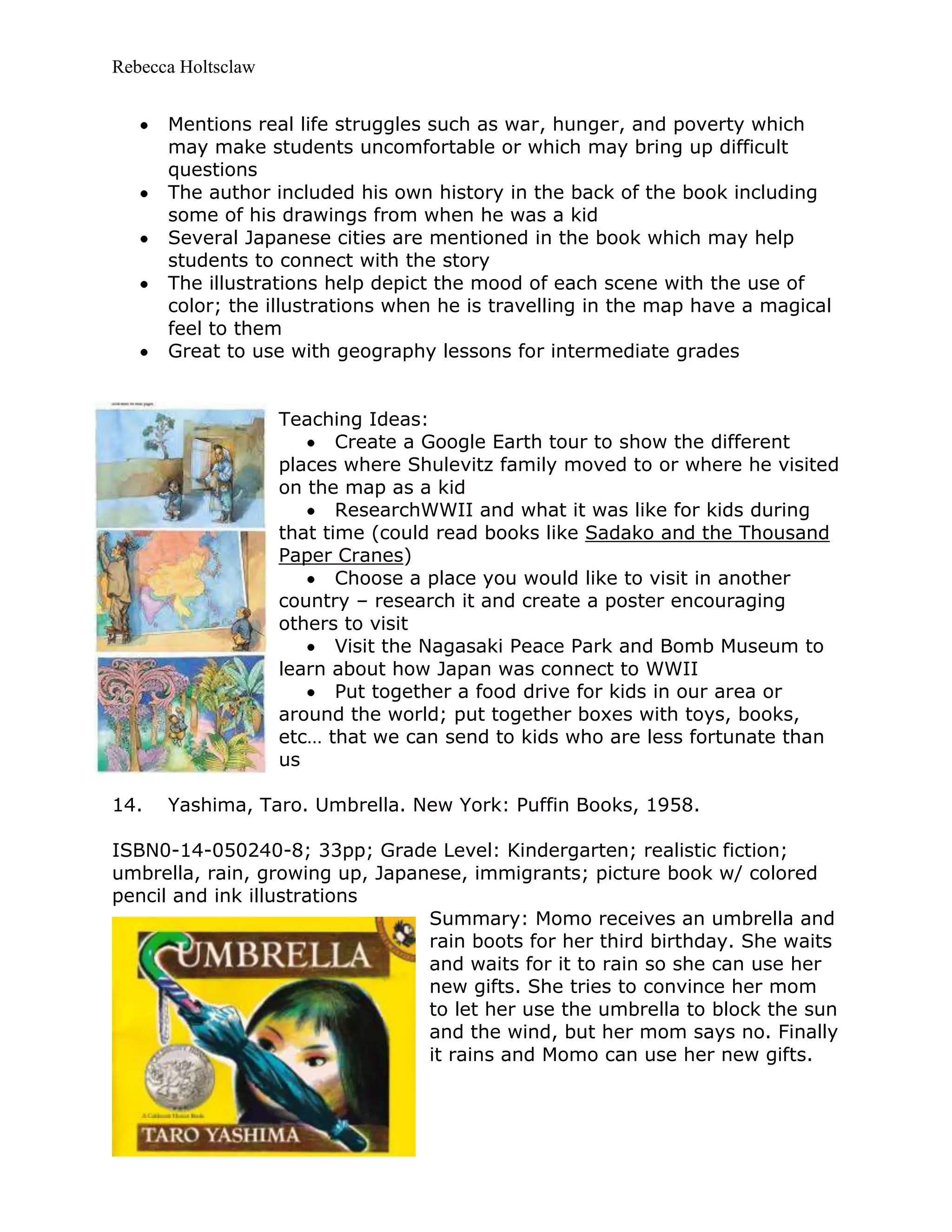 Rebecca Holtsclaw
Mentions real life struggles such as war, hunger, and poverty which
may make students uncomfortable or which may bring up difficult
questions
The author included his own history in the back of the book including
some of his drawings from when he was a kid
Several Japanese cities are mentioned in the book which may help
students to connect with the story
The illustrations help depict the mood of each scene with the use of
color; the illustrations when he is travelling in the map have a magical
feel to them
Great to use with geography lessons for intermediate grades
Teaching Ideas:
Create a Google Earth tour to show the different
places where Shulevitz family moved to or where he visited
on the map as a kid
ResearchWWII and what it was like for kids during
that time (could read books like Sadako and the Thousand
Paper Cranes)
Choose a place you would like to visit in another
country – research it and create a poster encouraging
others to visit
Visit the Nagasaki Peace Park and Bomb Museum to
learn about how Japan was connect to WWII
Put together a food drive for kids in our area or
around the world; put together boxes with toys, books,
etc… that we can send to kids who are less fortunate than
us
14. Yashima, Taro. Umbrella. New York: Puffin Books, 1958.
ISBN0-14-050240-8; 33pp; Grade Level: Kindergarten; realistic fiction;
umbrella, rain, growing up, Japanese, immigrants; picture book w/ colored
pencil and ink illustrations
Summary: Momo receives an umbrella and
rain boots for her third birthday. She waits
and waits for it to rain so she can use her
new gifts. She tries to convince her mom
to let her use the umbrella to block the sun
and the wind, but her mom says no. Finally
it rains and Momo can use her new gifts.
 