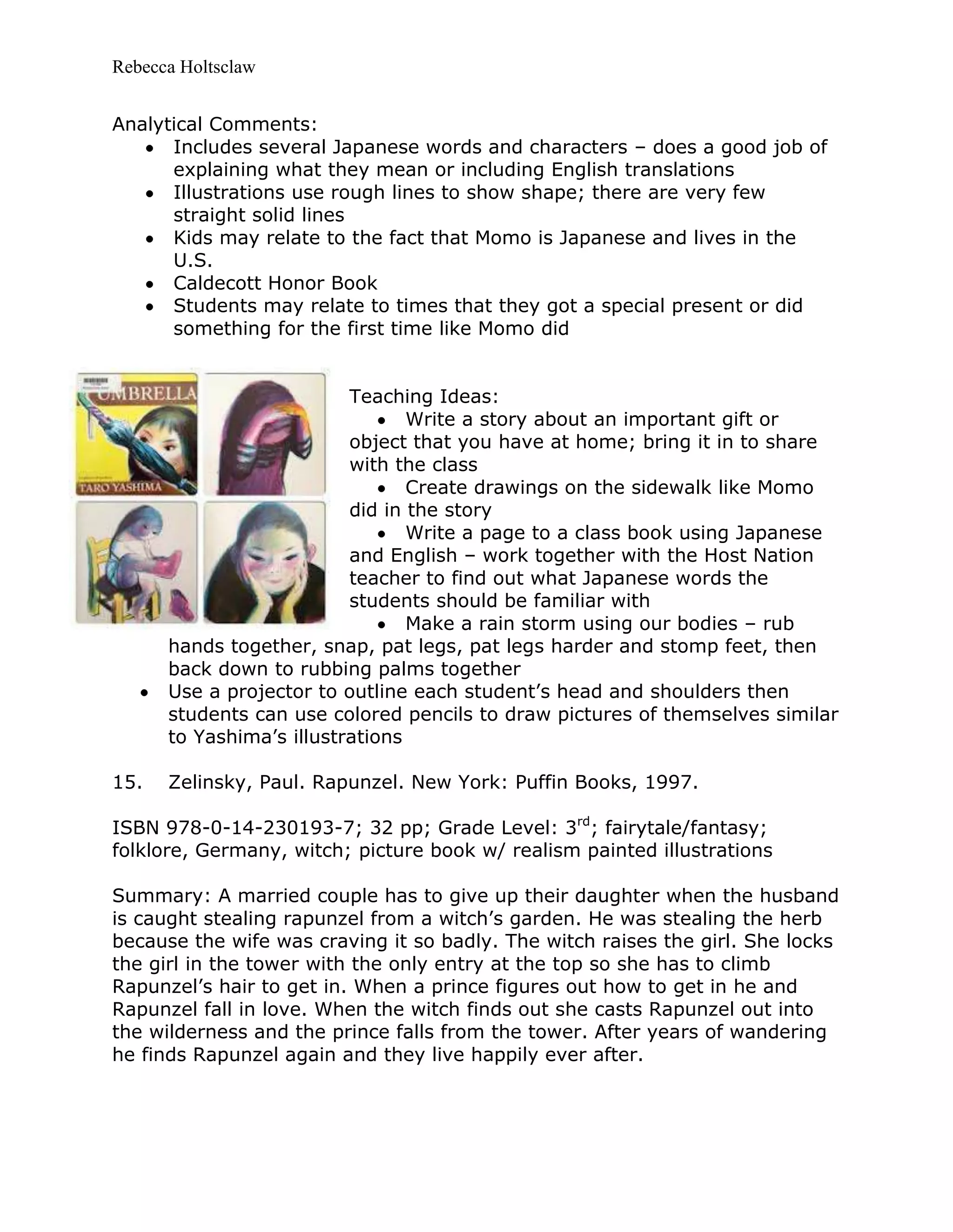 Rebecca Holtsclaw
Analytical Comments:
Includes several Japanese words and characters – does a good job of
explaining what they mean or including English translations
Illustrations use rough lines to show shape; there are very few
straight solid lines
Kids may relate to the fact that Momo is Japanese and lives in the
U.S.
Caldecott Honor Book
Students may relate to times that they got a special present or did
something for the first time like Momo did
Teaching Ideas:
Write a story about an important gift or
object that you have at home; bring it in to share
with the class
Create drawings on the sidewalk like Momo
did in the story
Write a page to a class book using Japanese
and English – work together with the Host Nation
teacher to find out what Japanese words the
students should be familiar with
Make a rain storm using our bodies – rub
hands together, snap, pat legs, pat legs harder and stomp feet, then
back down to rubbing palms together
Use a projector to outline each student’s head and shoulders then
students can use colored pencils to draw pictures of themselves similar
to Yashima’s illustrations
15. Zelinsky, Paul. Rapunzel. New York: Puffin Books, 1997.
ISBN 978-0-14-230193-7; 32 pp; Grade Level: 3rd
; fairytale/fantasy;
folklore, Germany, witch; picture book w/ realism painted illustrations
Summary: A married couple has to give up their daughter when the husband
is caught stealing rapunzel from a witch’s garden. He was stealing the herb
because the wife was craving it so badly. The witch raises the girl. She locks
the girl in the tower with the only entry at the top so she has to climb
Rapunzel’s hair to get in. When a prince figures out how to get in he and
Rapunzel fall in love. When the witch finds out she casts Rapunzel out into
the wilderness and the prince falls from the tower. After years of wandering
he finds Rapunzel again and they live happily ever after.
 