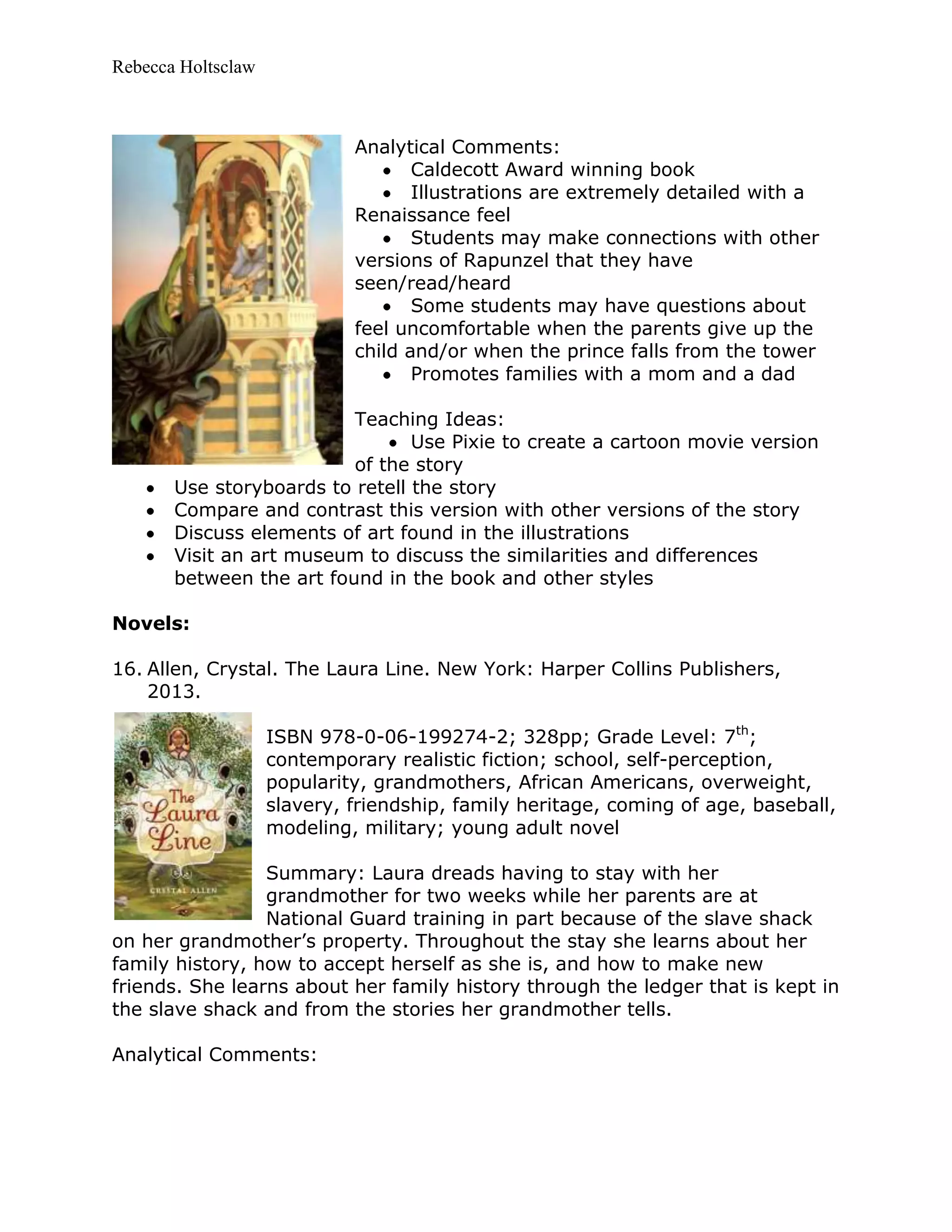 Rebecca Holtsclaw
Analytical Comments:
Caldecott Award winning book
Illustrations are extremely detailed with a
Renaissance feel
Students may make connections with other
versions of Rapunzel that they have
seen/read/heard
Some students may have questions about
feel uncomfortable when the parents give up the
child and/or when the prince falls from the tower
Promotes families with a mom and a dad
Teaching Ideas:
Use Pixie to create a cartoon movie version
of the story
Use storyboards to retell the story
Compare and contrast this version with other versions of the story
Discuss elements of art found in the illustrations
Visit an art museum to discuss the similarities and differences
between the art found in the book and other styles
Novels:
16. Allen, Crystal. The Laura Line. New York: Harper Collins Publishers,
2013.
ISBN 978-0-06-199274-2; 328pp; Grade Level: 7th
;
contemporary realistic fiction; school, self-perception,
popularity, grandmothers, African Americans, overweight,
slavery, friendship, family heritage, coming of age, baseball,
modeling, military; young adult novel
Summary: Laura dreads having to stay with her
grandmother for two weeks while her parents are at
National Guard training in part because of the slave shack
on her grandmother’s property. Throughout the stay she learns about her
family history, how to accept herself as she is, and how to make new
friends. She learns about her family history through the ledger that is kept in
the slave shack and from the stories her grandmother tells.
Analytical Comments:
 