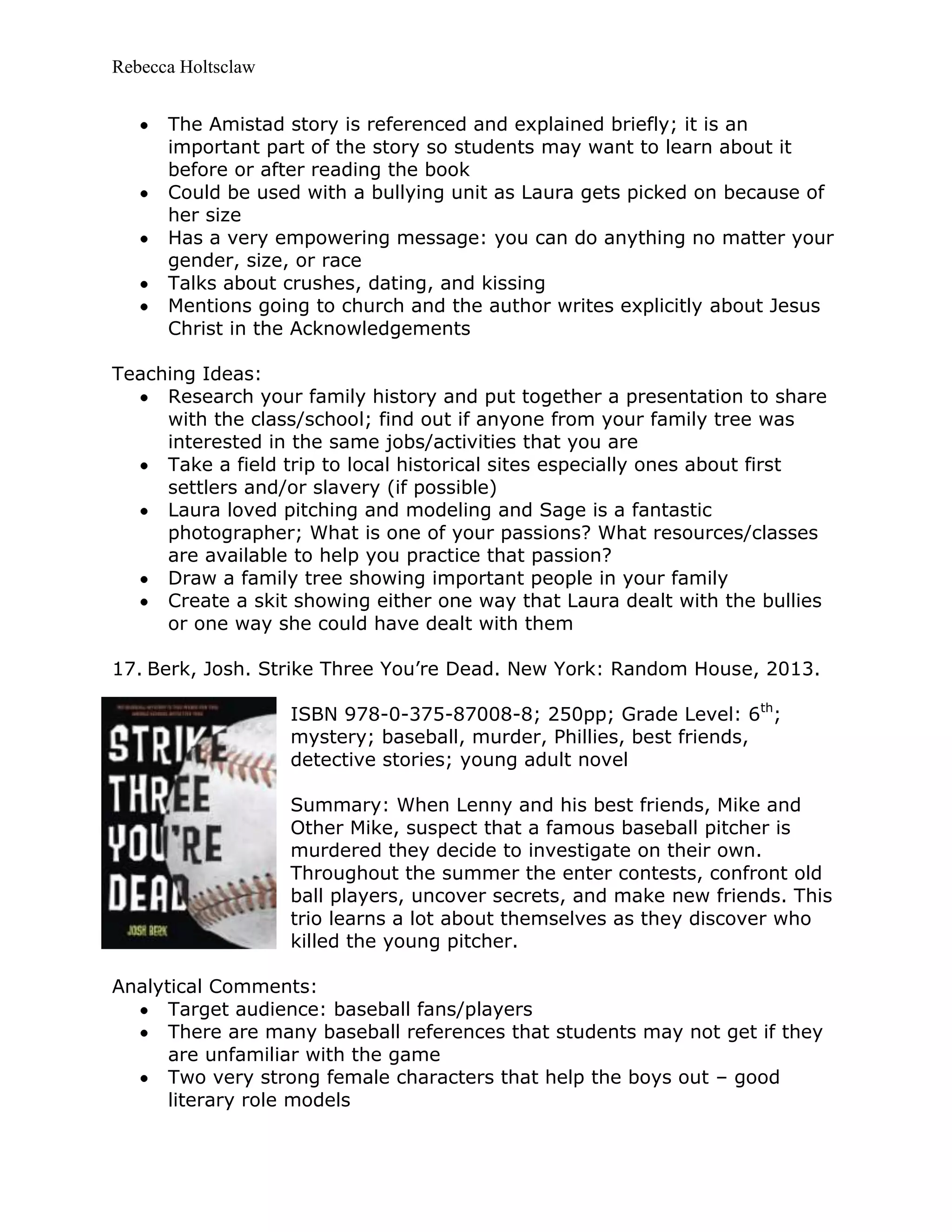 Rebecca Holtsclaw
The Amistad story is referenced and explained briefly; it is an
important part of the story so students may want to learn about it
before or after reading the book
Could be used with a bullying unit as Laura gets picked on because of
her size
Has a very empowering message: you can do anything no matter your
gender, size, or race
Talks about crushes, dating, and kissing
Mentions going to church and the author writes explicitly about Jesus
Christ in the Acknowledgements
Teaching Ideas:
Research your family history and put together a presentation to share
with the class/school; find out if anyone from your family tree was
interested in the same jobs/activities that you are
Take a field trip to local historical sites especially ones about first
settlers and/or slavery (if possible)
Laura loved pitching and modeling and Sage is a fantastic
photographer; What is one of your passions? What resources/classes
are available to help you practice that passion?
Draw a family tree showing important people in your family
Create a skit showing either one way that Laura dealt with the bullies
or one way she could have dealt with them
17. Berk, Josh. Strike Three You’re Dead. New York: Random House, 2013.
ISBN 978-0-375-87008-8; 250pp; Grade Level: 6th
;
mystery; baseball, murder, Phillies, best friends,
detective stories; young adult novel
Summary: When Lenny and his best friends, Mike and
Other Mike, suspect that a famous baseball pitcher is
murdered they decide to investigate on their own.
Throughout the summer the enter contests, confront old
ball players, uncover secrets, and make new friends. This
trio learns a lot about themselves as they discover who
killed the young pitcher.
Analytical Comments:
Target audience: baseball fans/players
There are many baseball references that students may not get if they
are unfamiliar with the game
Two very strong female characters that help the boys out – good
literary role models
 