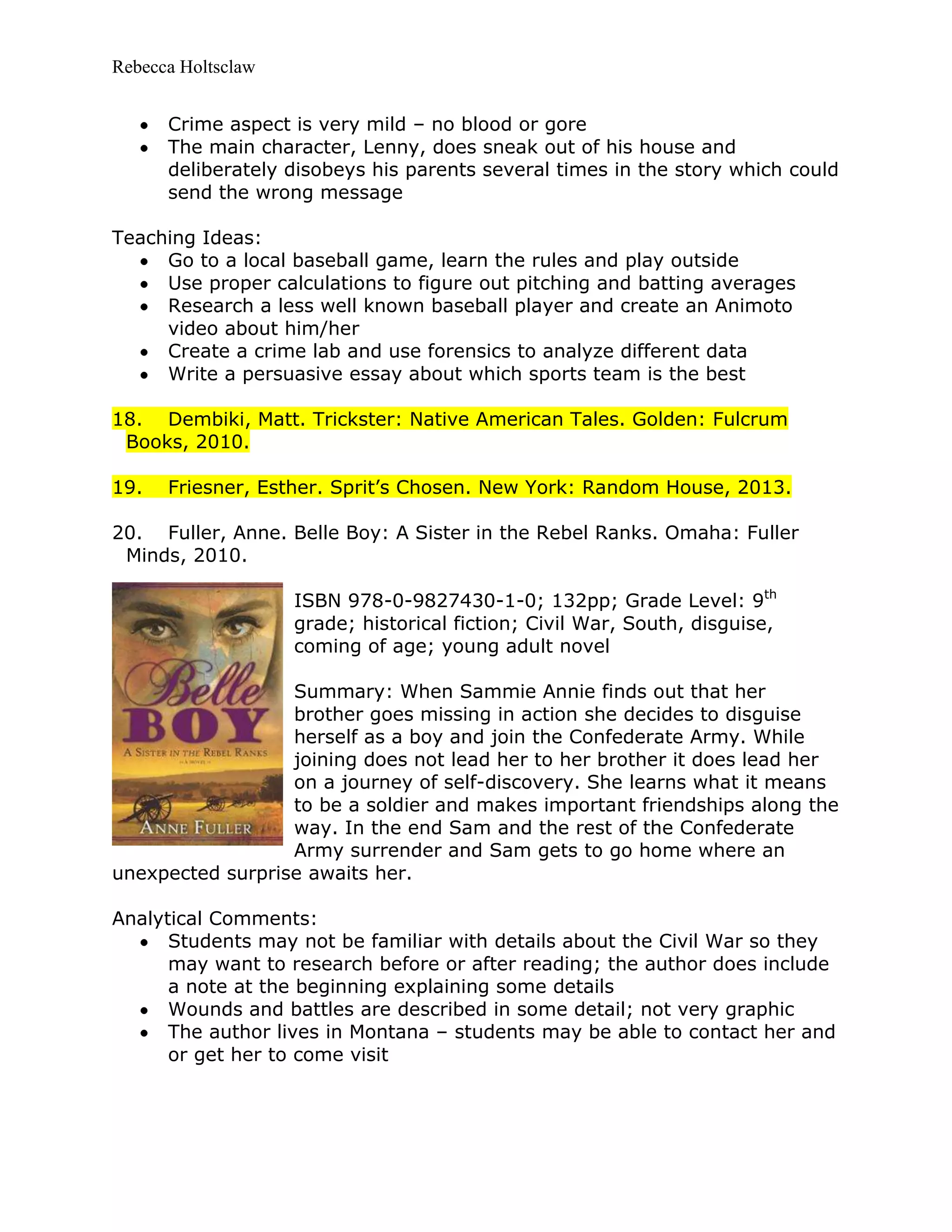 Rebecca Holtsclaw
Crime aspect is very mild – no blood or gore
The main character, Lenny, does sneak out of his house and
deliberately disobeys his parents several times in the story which could
send the wrong message
Teaching Ideas:
Go to a local baseball game, learn the rules and play outside
Use proper calculations to figure out pitching and batting averages
Research a less well known baseball player and create an Animoto
video about him/her
Create a crime lab and use forensics to analyze different data
Write a persuasive essay about which sports team is the best
18. Dembiki, Matt. Trickster: Native American Tales. Golden: Fulcrum
Books, 2010.
19. Friesner, Esther. Sprit’s Chosen. New York: Random House, 2013.
20. Fuller, Anne. Belle Boy: A Sister in the Rebel Ranks. Omaha: Fuller
Minds, 2010.
ISBN 978-0-9827430-1-0; 132pp; Grade Level: 9th
grade; historical fiction; Civil War, South, disguise,
coming of age; young adult novel
Summary: When Sammie Annie finds out that her
brother goes missing in action she decides to disguise
herself as a boy and join the Confederate Army. While
joining does not lead her to her brother it does lead her
on a journey of self-discovery. She learns what it means
to be a soldier and makes important friendships along the
way. In the end Sam and the rest of the Confederate
Army surrender and Sam gets to go home where an
unexpected surprise awaits her.
Analytical Comments:
Students may not be familiar with details about the Civil War so they
may want to research before or after reading; the author does include
a note at the beginning explaining some details
Wounds and battles are described in some detail; not very graphic
The author lives in Montana – students may be able to contact her and
or get her to come visit
 
