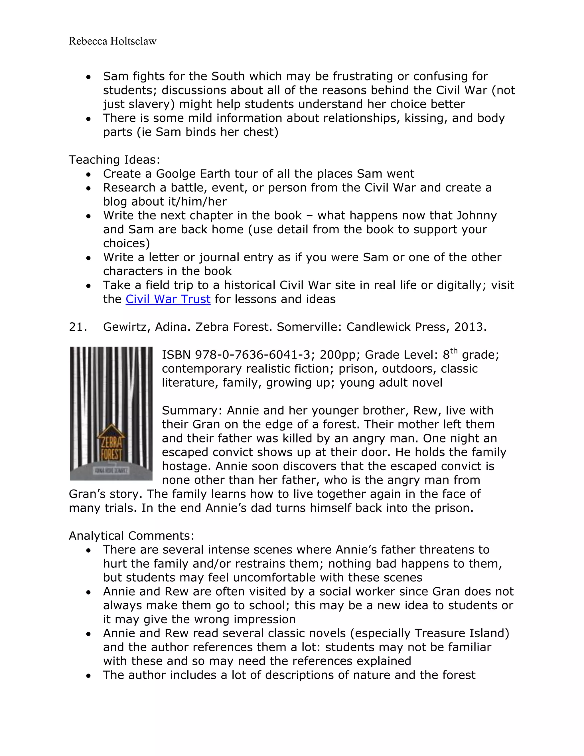 Rebecca Holtsclaw
Sam fights for the South which may be frustrating or confusing for
students; discussions about all of the reasons behind the Civil War (not
just slavery) might help students understand her choice better
There is some mild information about relationships, kissing, and body
parts (ie Sam binds her chest)
Teaching Ideas:
Create a Goolge Earth tour of all the places Sam went
Research a battle, event, or person from the Civil War and create a
blog about it/him/her
Write the next chapter in the book – what happens now that Johnny
and Sam are back home (use detail from the book to support your
choices)
Write a letter or journal entry as if you were Sam or one of the other
characters in the book
Take a field trip to a historical Civil War site in real life or digitally; visit
the Civil War Trust for lessons and ideas
21. Gewirtz, Adina. Zebra Forest. Somerville: Candlewick Press, 2013.
ISBN 978-0-7636-6041-3; 200pp; Grade Level: 8th
grade;
contemporary realistic fiction; prison, outdoors, classic
literature, family, growing up; young adult novel
Summary: Annie and her younger brother, Rew, live with
their Gran on the edge of a forest. Their mother left them
and their father was killed by an angry man. One night an
escaped convict shows up at their door. He holds the family
hostage. Annie soon discovers that the escaped convict is
none other than her father, who is the angry man from
Gran’s story. The family learns how to live together again in the face of
many trials. In the end Annie’s dad turns himself back into the prison.
Analytical Comments:
There are several intense scenes where Annie’s father threatens to
hurt the family and/or restrains them; nothing bad happens to them,
but students may feel uncomfortable with these scenes
Annie and Rew are often visited by a social worker since Gran does not
always make them go to school; this may be a new idea to students or
it may give the wrong impression
Annie and Rew read several classic novels (especially Treasure Island)
and the author references them a lot: students may not be familiar
with these and so may need the references explained
The author includes a lot of descriptions of nature and the forest
 