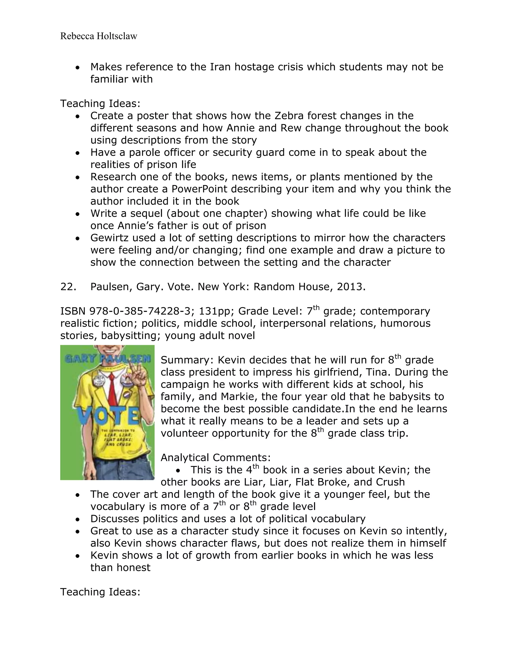 Rebecca Holtsclaw
Makes reference to the Iran hostage crisis which students may not be
familiar with
Teaching Ideas:
Create a poster that shows how the Zebra forest changes in the
different seasons and how Annie and Rew change throughout the book
using descriptions from the story
Have a parole officer or security guard come in to speak about the
realities of prison life
Research one of the books, news items, or plants mentioned by the
author create a PowerPoint describing your item and why you think the
author included it in the book
Write a sequel (about one chapter) showing what life could be like
once Annie’s father is out of prison
Gewirtz used a lot of setting descriptions to mirror how the characters
were feeling and/or changing; find one example and draw a picture to
show the connection between the setting and the character
22. Paulsen, Gary. Vote. New York: Random House, 2013.
ISBN 978-0-385-74228-3; 131pp; Grade Level: 7th
grade; contemporary
realistic fiction; politics, middle school, interpersonal relations, humorous
stories, babysitting; young adult novel
Summary: Kevin decides that he will run for 8th
grade
class president to impress his girlfriend, Tina. During the
campaign he works with different kids at school, his
family, and Markie, the four year old that he babysits to
become the best possible candidate.In the end he learns
what it really means to be a leader and sets up a
volunteer opportunity for the 8th
grade class trip.
Analytical Comments:
This is the 4th
book in a series about Kevin; the
other books are Liar, Liar, Flat Broke, and Crush
The cover art and length of the book give it a younger feel, but the
vocabulary is more of a 7th
or 8th
grade level
Discusses politics and uses a lot of political vocabulary
Great to use as a character study since it focuses on Kevin so intently,
also Kevin shows character flaws, but does not realize them in himself
Kevin shows a lot of growth from earlier books in which he was less
than honest
Teaching Ideas:
 