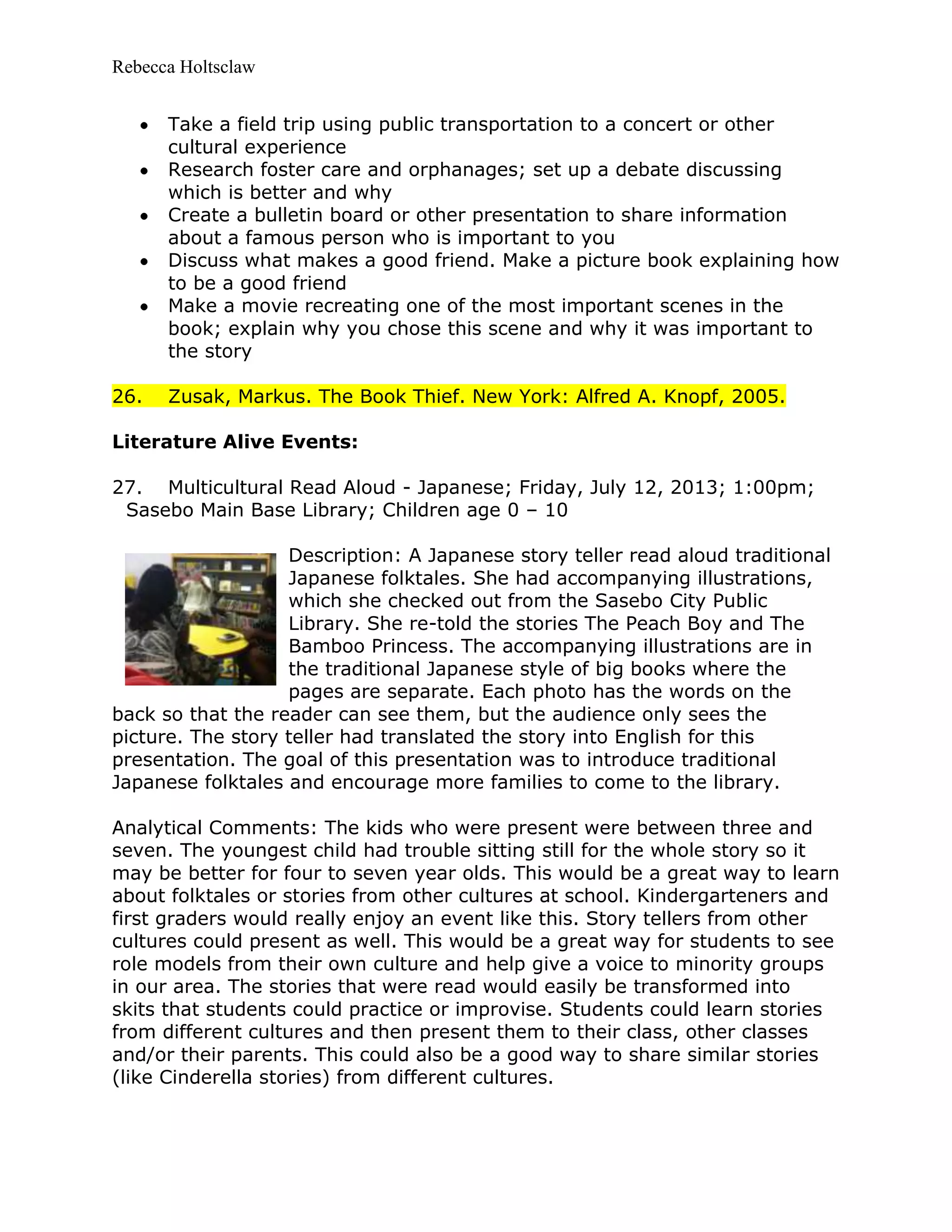 Rebecca Holtsclaw
Take a field trip using public transportation to a concert or other
cultural experience
Research foster care and orphanages; set up a debate discussing
which is better and why
Create a bulletin board or other presentation to share information
about a famous person who is important to you
Discuss what makes a good friend. Make a picture book explaining how
to be a good friend
Make a movie recreating one of the most important scenes in the
book; explain why you chose this scene and why it was important to
the story
26. Zusak, Markus. The Book Thief. New York: Alfred A. Knopf, 2005.
Literature Alive Events:
27. Multicultural Read Aloud - Japanese; Friday, July 12, 2013; 1:00pm;
Sasebo Main Base Library; Children age 0 – 10
Description: A Japanese story teller read aloud traditional
Japanese folktales. She had accompanying illustrations,
which she checked out from the Sasebo City Public
Library. She re-told the stories The Peach Boy and The
Bamboo Princess. The accompanying illustrations are in
the traditional Japanese style of big books where the
pages are separate. Each photo has the words on the
back so that the reader can see them, but the audience only sees the
picture. The story teller had translated the story into English for this
presentation. The goal of this presentation was to introduce traditional
Japanese folktales and encourage more families to come to the library.
Analytical Comments: The kids who were present were between three and
seven. The youngest child had trouble sitting still for the whole story so it
may be better for four to seven year olds. This would be a great way to learn
about folktales or stories from other cultures at school. Kindergarteners and
first graders would really enjoy an event like this. Story tellers from other
cultures could present as well. This would be a great way for students to see
role models from their own culture and help give a voice to minority groups
in our area. The stories that were read would easily be transformed into
skits that students could practice or improvise. Students could learn stories
from different cultures and then present them to their class, other classes
and/or their parents. This could also be a good way to share similar stories
(like Cinderella stories) from different cultures.
 