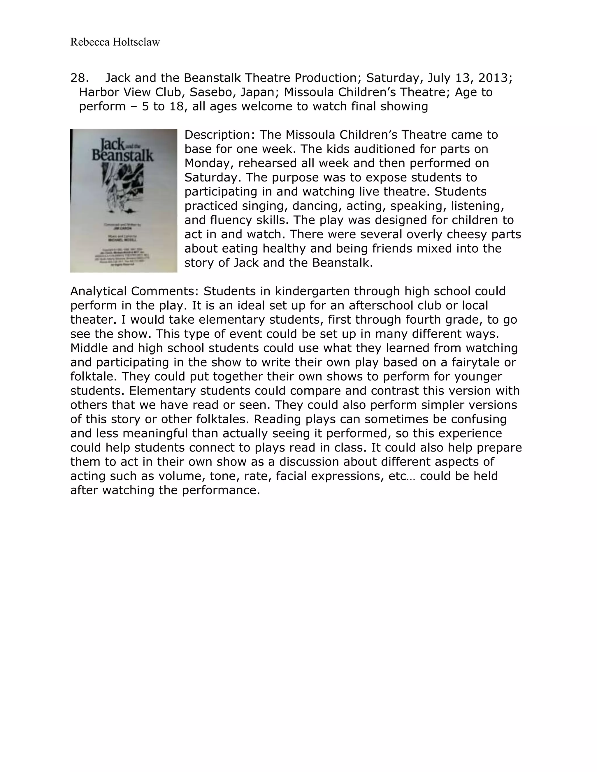 Rebecca Holtsclaw
28. Jack and the Beanstalk Theatre Production; Saturday, July 13, 2013;
Harbor View Club, Sasebo, Japan; Missoula Children’s Theatre; Age to
perform – 5 to 18, all ages welcome to watch final showing
Description: The Missoula Children’s Theatre came to
base for one week. The kids auditioned for parts on
Monday, rehearsed all week and then performed on
Saturday. The purpose was to expose students to
participating in and watching live theatre. Students
practiced singing, dancing, acting, speaking, listening,
and fluency skills. The play was designed for children to
act in and watch. There were several overly cheesy parts
about eating healthy and being friends mixed into the
story of Jack and the Beanstalk.
Analytical Comments: Students in kindergarten through high school could
perform in the play. It is an ideal set up for an afterschool club or local
theater. I would take elementary students, first through fourth grade, to go
see the show. This type of event could be set up in many different ways.
Middle and high school students could use what they learned from watching
and participating in the show to write their own play based on a fairytale or
folktale. They could put together their own shows to perform for younger
students. Elementary students could compare and contrast this version with
others that we have read or seen. They could also perform simpler versions
of this story or other folktales. Reading plays can sometimes be confusing
and less meaningful than actually seeing it performed, so this experience
could help students connect to plays read in class. It could also help prepare
them to act in their own show as a discussion about different aspects of
acting such as volume, tone, rate, facial expressions, etc… could be held
after watching the performance.
 