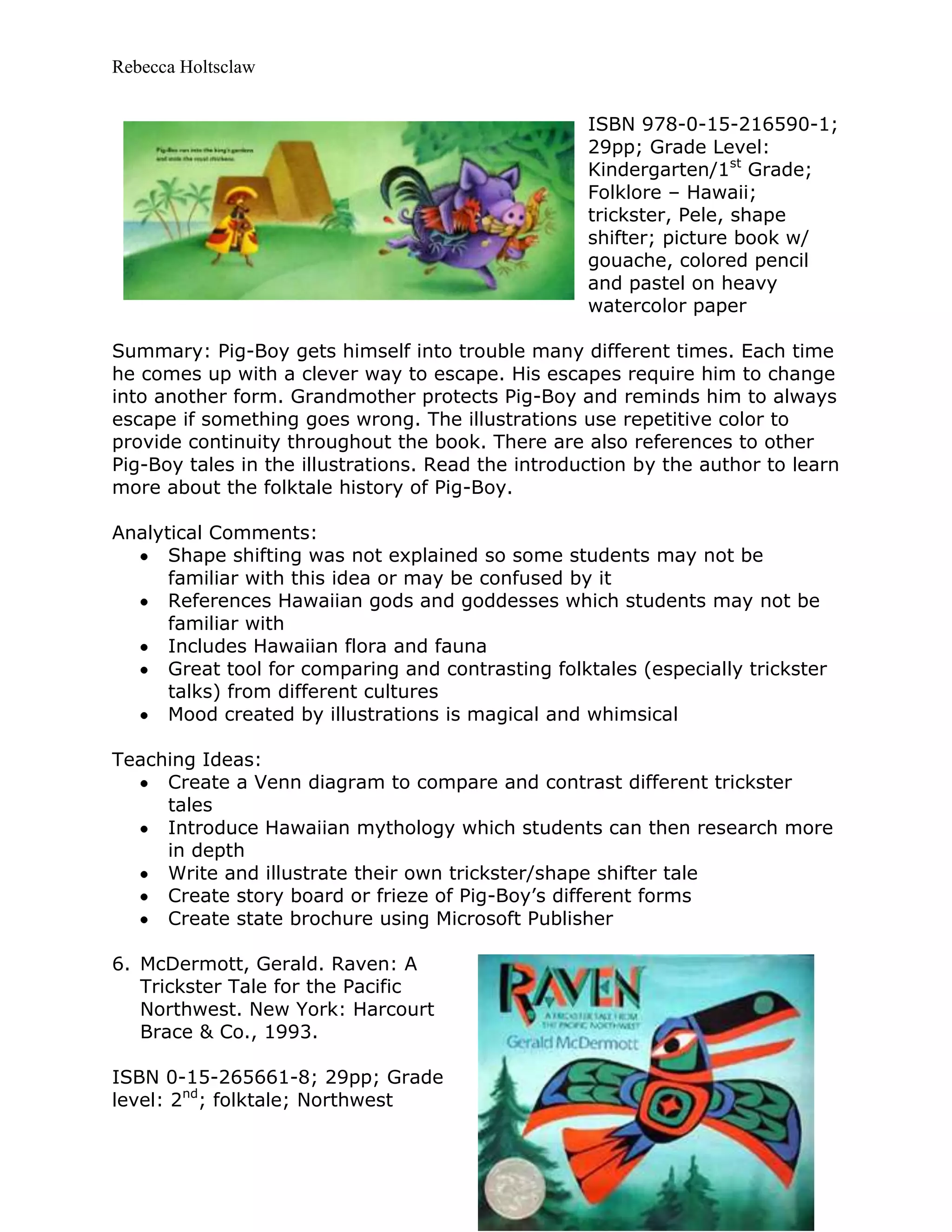 Rebecca Holtsclaw
ISBN 978-0-15-216590-1;
29pp; Grade Level:
Kindergarten/1st
Grade;
Folklore – Hawaii;
trickster, Pele, shape
shifter; picture book w/
gouache, colored pencil
and pastel on heavy
watercolor paper
Summary: Pig-Boy gets himself into trouble many different times. Each time
he comes up with a clever way to escape. His escapes require him to change
into another form. Grandmother protects Pig-Boy and reminds him to always
escape if something goes wrong. The illustrations use repetitive color to
provide continuity throughout the book. There are also references to other
Pig-Boy tales in the illustrations. Read the introduction by the author to learn
more about the folktale history of Pig-Boy.
Analytical Comments:
Shape shifting was not explained so some students may not be
familiar with this idea or may be confused by it
References Hawaiian gods and goddesses which students may not be
familiar with
Includes Hawaiian flora and fauna
Great tool for comparing and contrasting folktales (especially trickster
talks) from different cultures
Mood created by illustrations is magical and whimsical
Teaching Ideas:
Create a Venn diagram to compare and contrast different trickster
tales
Introduce Hawaiian mythology which students can then research more
in depth
Write and illustrate their own trickster/shape shifter tale
Create story board or frieze of Pig-Boy’s different forms
Create state brochure using Microsoft Publisher
6. McDermott, Gerald. Raven: A
Trickster Tale for the Pacific
Northwest. New York: Harcourt
Brace & Co., 1993.
ISBN 0-15-265661-8; 29pp; Grade
level: 2nd
; folktale; Northwest
 
