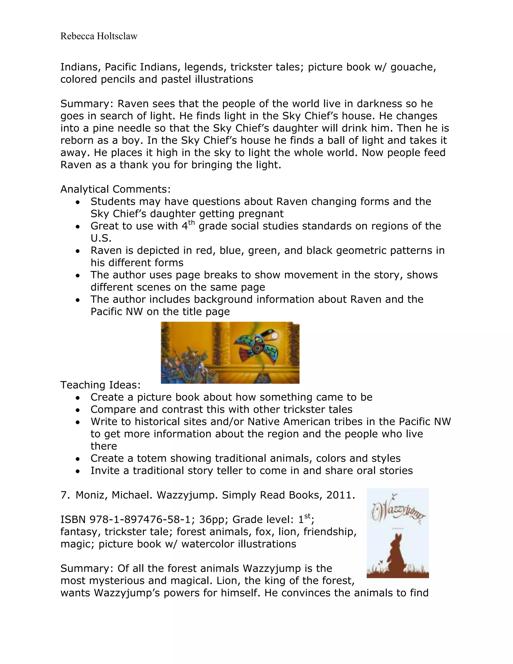 Rebecca Holtsclaw
Indians, Pacific Indians, legends, trickster tales; picture book w/ gouache,
colored pencils and pastel illustrations
Summary: Raven sees that the people of the world live in darkness so he
goes in search of light. He finds light in the Sky Chief’s house. He changes
into a pine needle so that the Sky Chief’s daughter will drink him. Then he is
reborn as a boy. In the Sky Chief’s house he finds a ball of light and takes it
away. He places it high in the sky to light the whole world. Now people feed
Raven as a thank you for bringing the light.
Analytical Comments:
Students may have questions about Raven changing forms and the
Sky Chief’s daughter getting pregnant
Great to use with 4th
grade social studies standards on regions of the
U.S.
Raven is depicted in red, blue, green, and black geometric patterns in
his different forms
The author uses page breaks to show movement in the story, shows
different scenes on the same page
The author includes background information about Raven and the
Pacific NW on the title page
Teaching Ideas:
Create a picture book about how something came to be
Compare and contrast this with other trickster tales
Write to historical sites and/or Native American tribes in the Pacific NW
to get more information about the region and the people who live
there
Create a totem showing traditional animals, colors and styles
Invite a traditional story teller to come in and share oral stories
7. Moniz, Michael. Wazzyjump. Simply Read Books, 2011.
ISBN 978-1-897476-58-1; 36pp; Grade level: 1st
;
fantasy, trickster tale; forest animals, fox, lion, friendship,
magic; picture book w/ watercolor illustrations
Summary: Of all the forest animals Wazzyjump is the
most mysterious and magical. Lion, the king of the forest,
wants Wazzyjump’s powers for himself. He convinces the animals to find
 