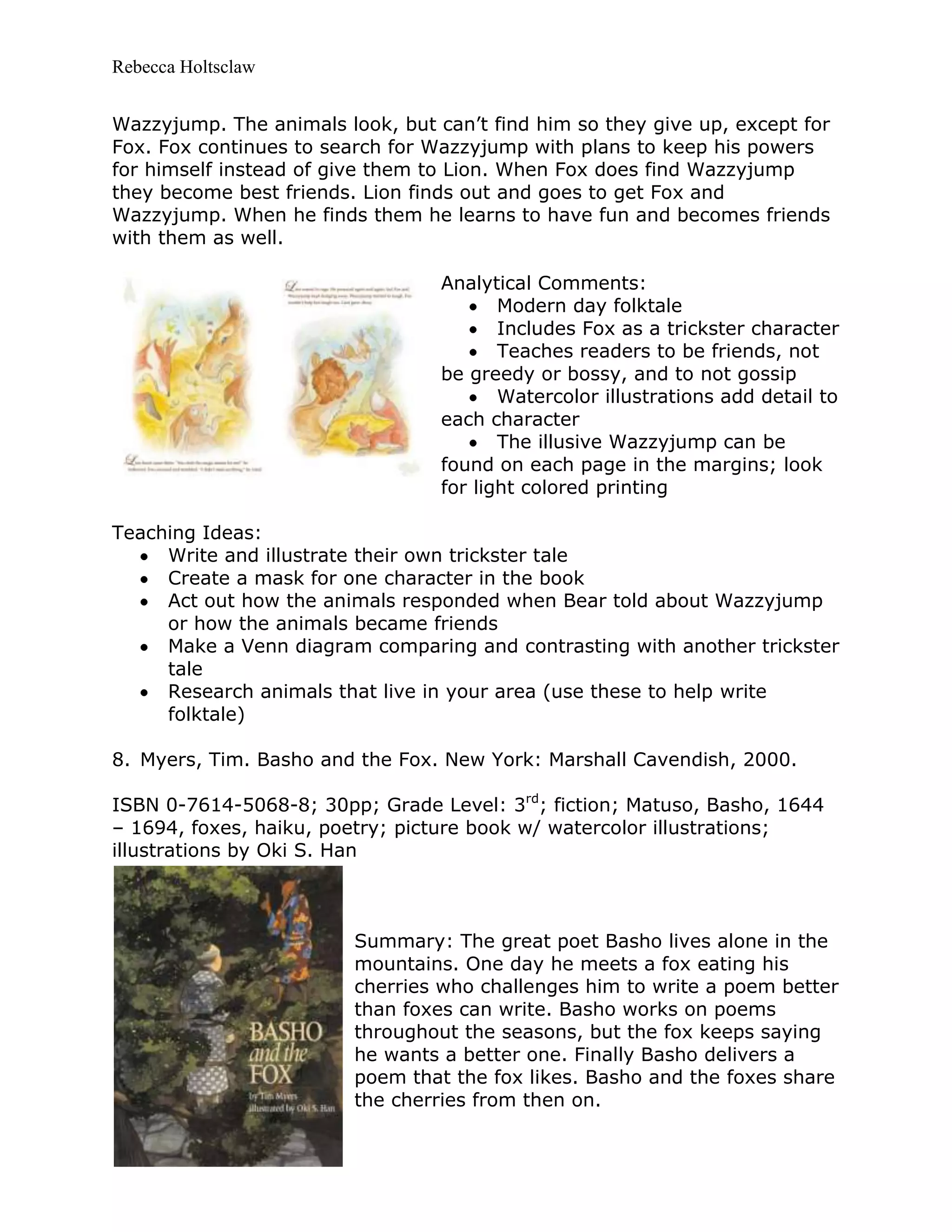 Rebecca Holtsclaw
Wazzyjump. The animals look, but can’t find him so they give up, except for
Fox. Fox continues to search for Wazzyjump with plans to keep his powers
for himself instead of give them to Lion. When Fox does find Wazzyjump
they become best friends. Lion finds out and goes to get Fox and
Wazzyjump. When he finds them he learns to have fun and becomes friends
with them as well.
Analytical Comments:
Modern day folktale
Includes Fox as a trickster character
Teaches readers to be friends, not
be greedy or bossy, and to not gossip
Watercolor illustrations add detail to
each character
The illusive Wazzyjump can be
found on each page in the margins; look
for light colored printing
Teaching Ideas:
Write and illustrate their own trickster tale
Create a mask for one character in the book
Act out how the animals responded when Bear told about Wazzyjump
or how the animals became friends
Make a Venn diagram comparing and contrasting with another trickster
tale
Research animals that live in your area (use these to help write
folktale)
8. Myers, Tim. Basho and the Fox. New York: Marshall Cavendish, 2000.
ISBN 0-7614-5068-8; 30pp; Grade Level: 3rd
; fiction; Matuso, Basho, 1644
– 1694, foxes, haiku, poetry; picture book w/ watercolor illustrations;
illustrations by Oki S. Han
Summary: The great poet Basho lives alone in the
mountains. One day he meets a fox eating his
cherries who challenges him to write a poem better
than foxes can write. Basho works on poems
throughout the seasons, but the fox keeps saying
he wants a better one. Finally Basho delivers a
poem that the fox likes. Basho and the foxes share
the cherries from then on.
 