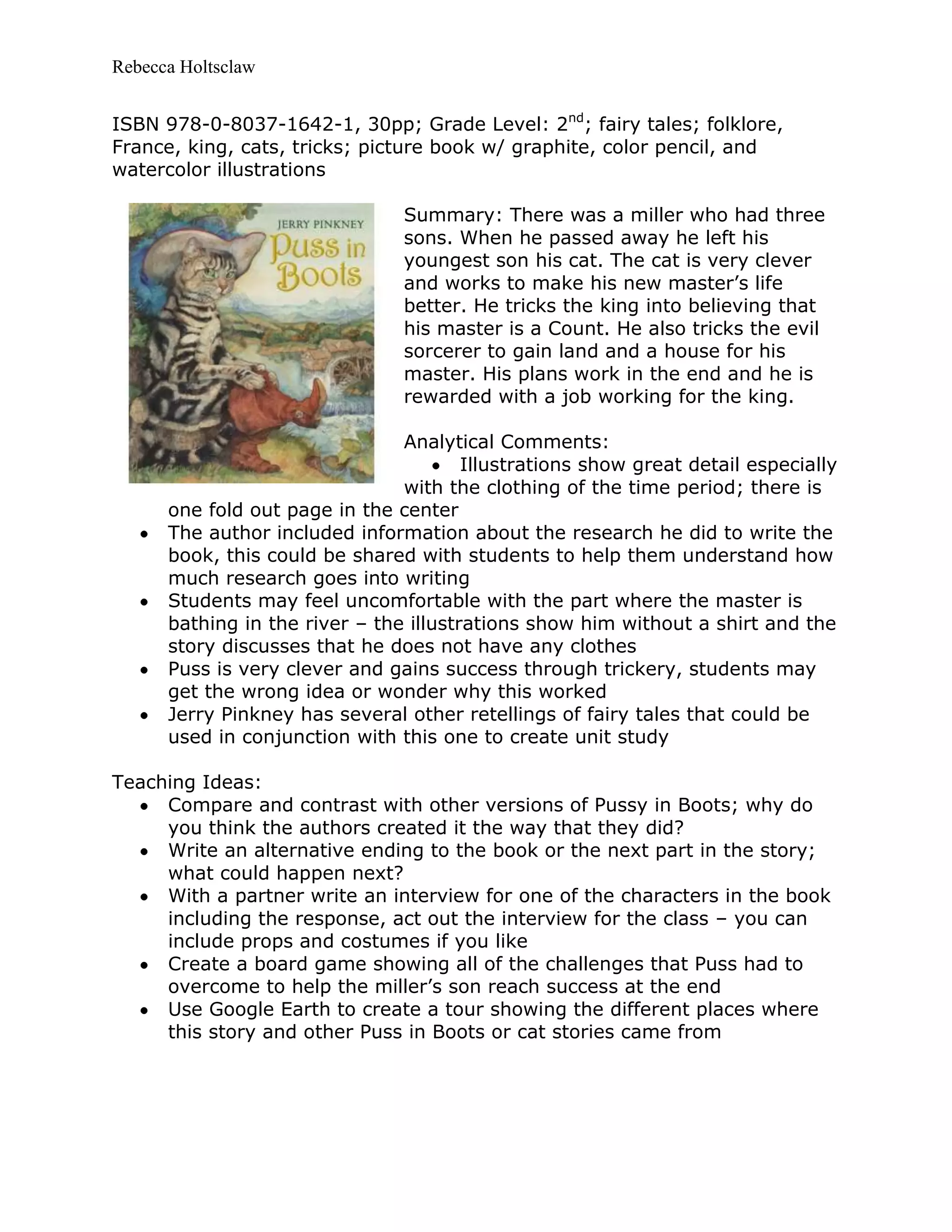 Rebecca Holtsclaw
ISBN 978-0-8037-1642-1, 30pp; Grade Level: 2nd
; fairy tales; folklore,
France, king, cats, tricks; picture book w/ graphite, color pencil, and
watercolor illustrations
Summary: There was a miller who had three
sons. When he passed away he left his
youngest son his cat. The cat is very clever
and works to make his new master’s life
better. He tricks the king into believing that
his master is a Count. He also tricks the evil
sorcerer to gain land and a house for his
master. His plans work in the end and he is
rewarded with a job working for the king.
Analytical Comments:
Illustrations show great detail especially
with the clothing of the time period; there is
one fold out page in the center
The author included information about the research he did to write the
book, this could be shared with students to help them understand how
much research goes into writing
Students may feel uncomfortable with the part where the master is
bathing in the river – the illustrations show him without a shirt and the
story discusses that he does not have any clothes
Puss is very clever and gains success through trickery, students may
get the wrong idea or wonder why this worked
Jerry Pinkney has several other retellings of fairy tales that could be
used in conjunction with this one to create unit study
Teaching Ideas:
Compare and contrast with other versions of Pussy in Boots; why do
you think the authors created it the way that they did?
Write an alternative ending to the book or the next part in the story;
what could happen next?
With a partner write an interview for one of the characters in the book
including the response, act out the interview for the class – you can
include props and costumes if you like
Create a board game showing all of the challenges that Puss had to
overcome to help the miller’s son reach success at the end
Use Google Earth to create a tour showing the different places where
this story and other Puss in Boots or cat stories came from
 