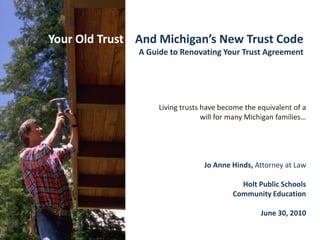 Your Old Trust    And Michigan’s New Trust Code A Guide to Renovating Your Trust Agreement Living trusts have become the equivalent of a will for many Michigan families… Jo Anne Hinds, Attorney at Law Holt Public Schools  Community Education June 30, 2010 