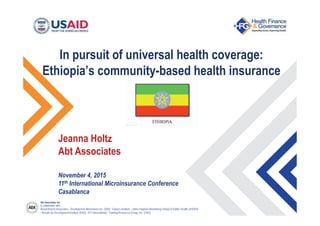 Abt Associates Inc.
In collaboration with:
Broad Branch Associates | Development Alternatives Inc. (DAI) | Futures Institute | Johns Hopkins Bloomberg School of Public Health (JHSPH)
| Results for Development Institute (R4D) | RTI International | Training Resources Group, Inc. (TRG)
In pursuit of universal health coverage:
Ethiopia’s community-based health insurance
Jeanna Holtz
Abt Associates
November 4, 2015
11th International Microinsurance Conference
Casablanca
Jeanna Holtz
 