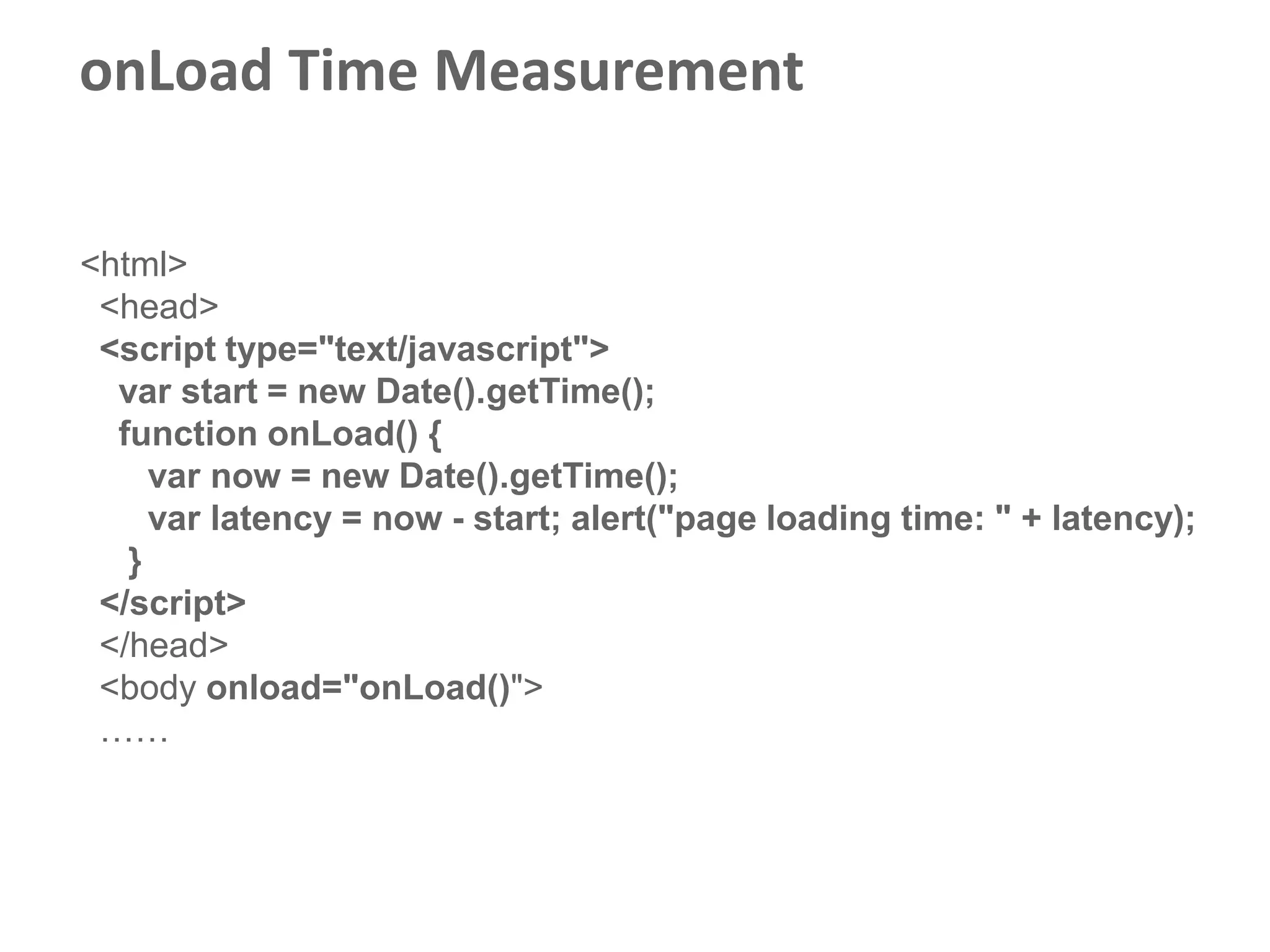 onLoad Time Measurement

<html>
 <head>
 <script type="text/javascript">
  var start = new Date().getTime();
  function onLoad() {
     var now = new Date().getTime();
     var latency = now - start; alert("page loading time: " + latency);
   }
 </script>
 </head>
 <body onload="onLoad()">
 ……
 