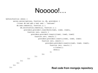 Nooooo!…
before(function (done) {!
server.server(options, function (s, db, providers) {!
//clear db and add a test user - "testuser"!
db.user.remove({}, function () {!
db.notification.remove({}, function () {!
providers.provider1.insertBulk(item1, item2, item3],!
function (err, result) {!
providers.provider2.insert([item1, item2, item3]!
function (err, result) {!
providers.provider3.insert([item1, item2, item3]!
function (err, result) {!
providers.provider4.insert([item1, item2, item3],!
function (err, result) {!
s.listen();!
done();!
})!
});!
});!
});!
});!
});!
});!
});
Real code from mongojs repository
 
