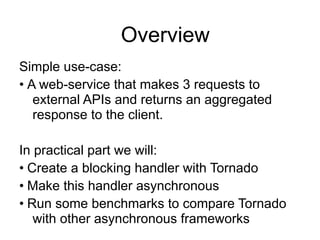 Overview
Simple use-case:
• A web-service that makes 3 requests to
external APIs and returns an aggregated
response to the client.
!
In practical part we will:
• Create a blocking handler with Tornado
• Make this handler asynchronous
• Run some benchmarks to compare Tornado
with other asynchronous frameworks
 
