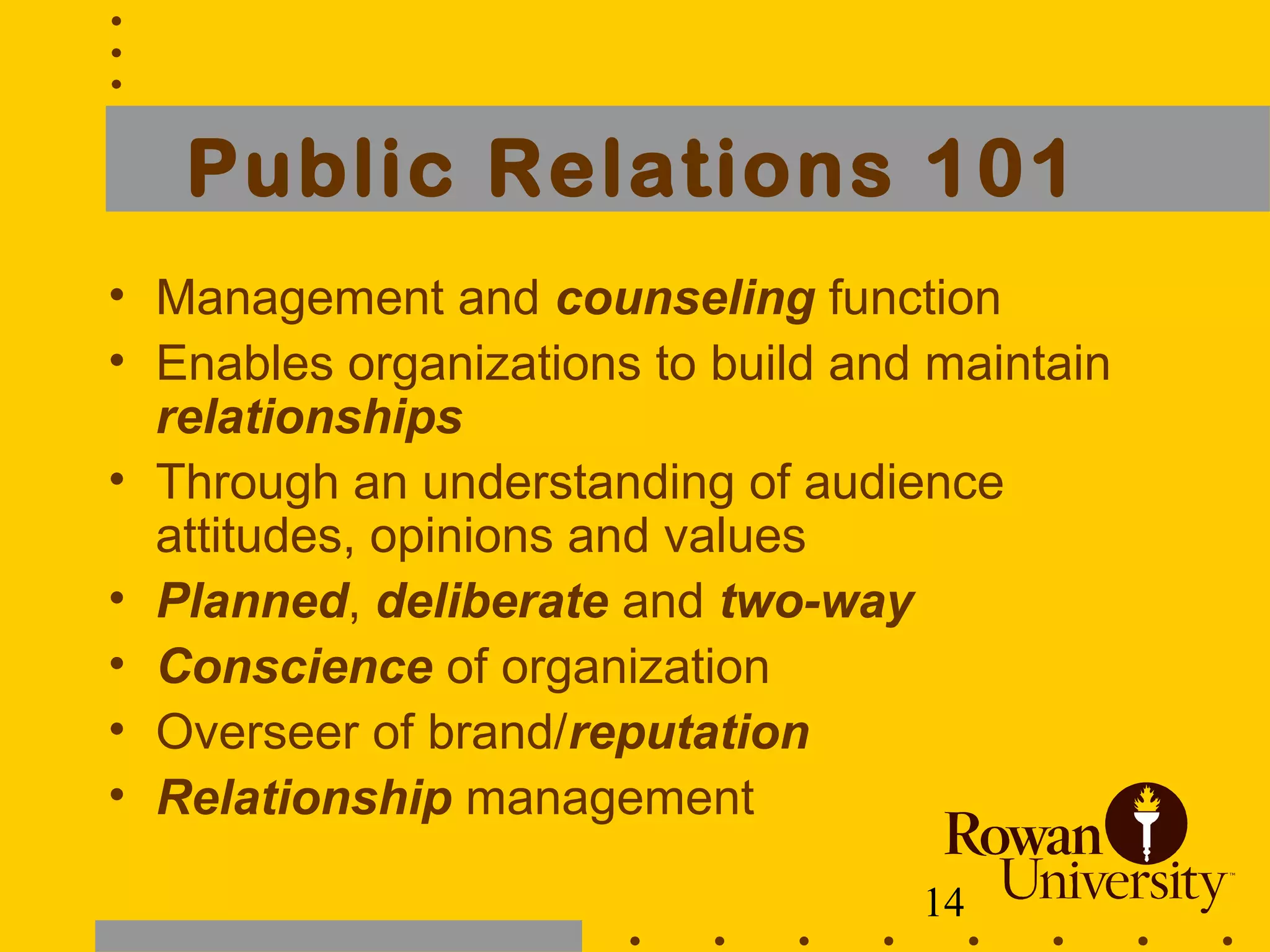 14
Public Relations 101
• Management and counseling function
• Enables organizations to build and maintain
relationships
• Through an understanding of audience
attitudes, opinions and values
• Planned, deliberate and two-way
• Conscience of organization
• Overseer of brand/reputation
• Relationship management
 