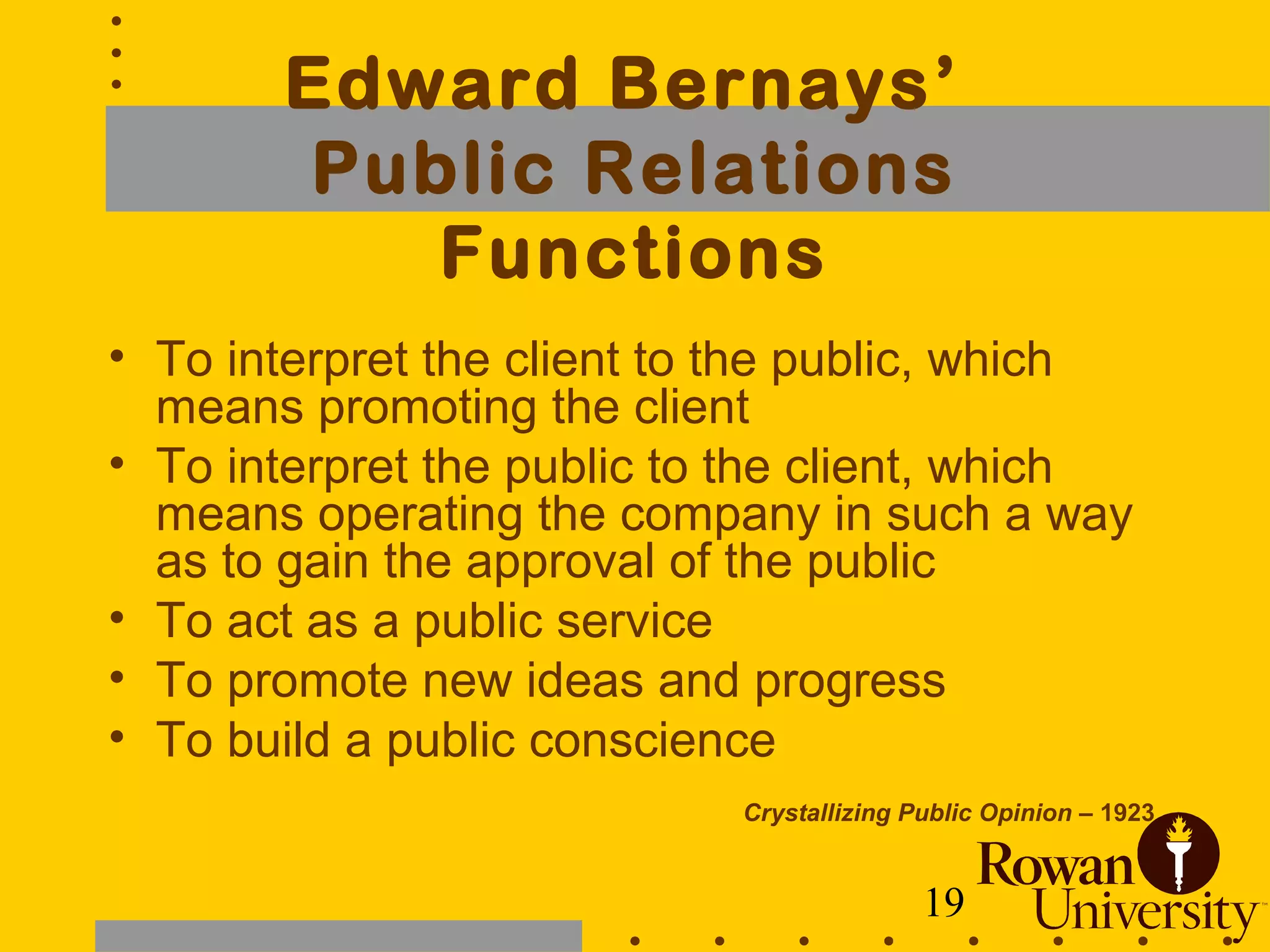 19
Edward Bernays’
Public Relations
Functions
• To interpret the client to the public, which
means promoting the client
• To interpret the public to the client, which
means operating the company in such a way
as to gain the approval of the public
• To act as a public service
• To promote new ideas and progress
• To build a public conscience
Crystallizing Public Opinion – 1923
 