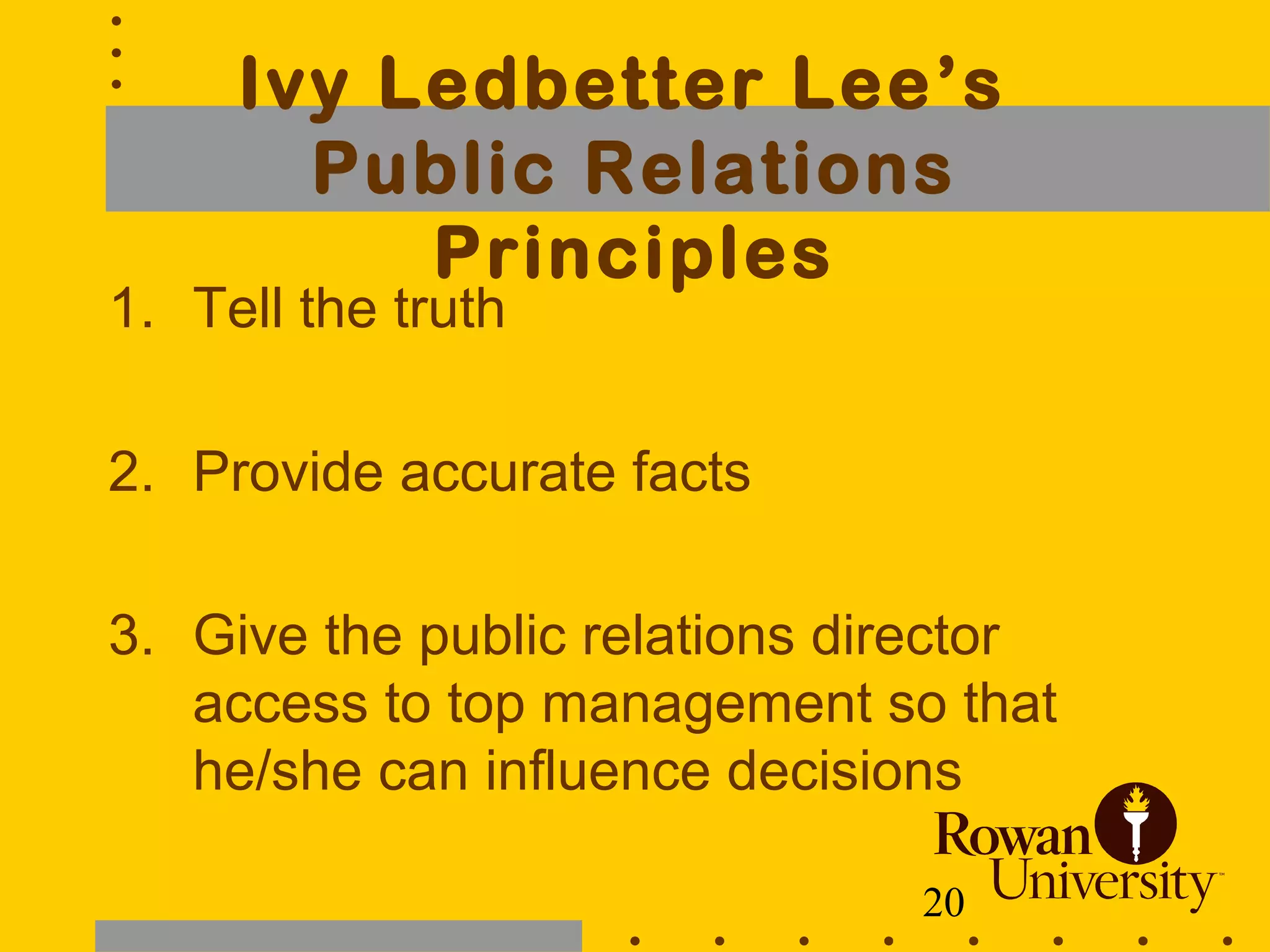 20
Ivy Ledbetter Lee’s
Public Relations
Principles
1. Tell the truth
2. Provide accurate facts
3. Give the public relations director
access to top management so that
he/she can influence decisions
 