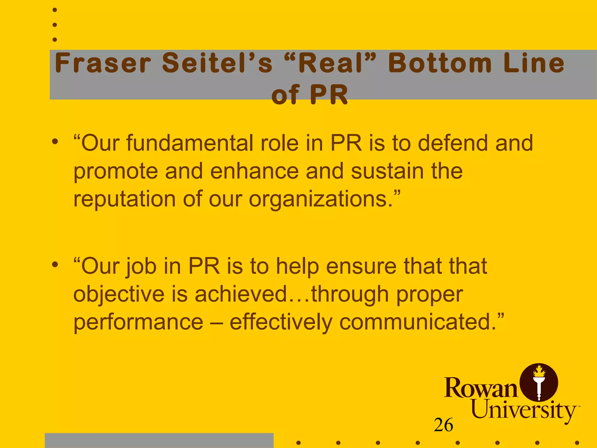 26
Fraser Seitel’s “Real” Bottom Line
of PR
• “Our fundamental role in PR is to defend and
promote and enhance and sustain the
reputation of our organizations.”
• “Our job in PR is to help ensure that that
objective is achieved…through proper
performance – effectively communicated.”
 