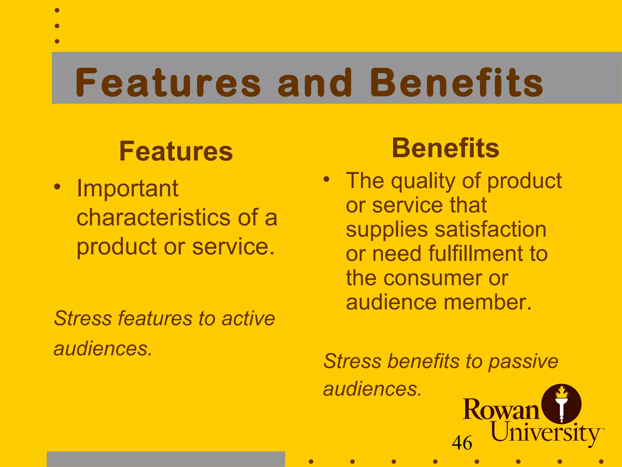 46
Features and Benefits
Features
• Important
characteristics of a
product or service.
Stress features to active
audiences.
Benefits
• The quality of product
or service that
supplies satisfaction
or need fulfillment to
the consumer or
audience member.
Stress benefits to passive
audiences.
 