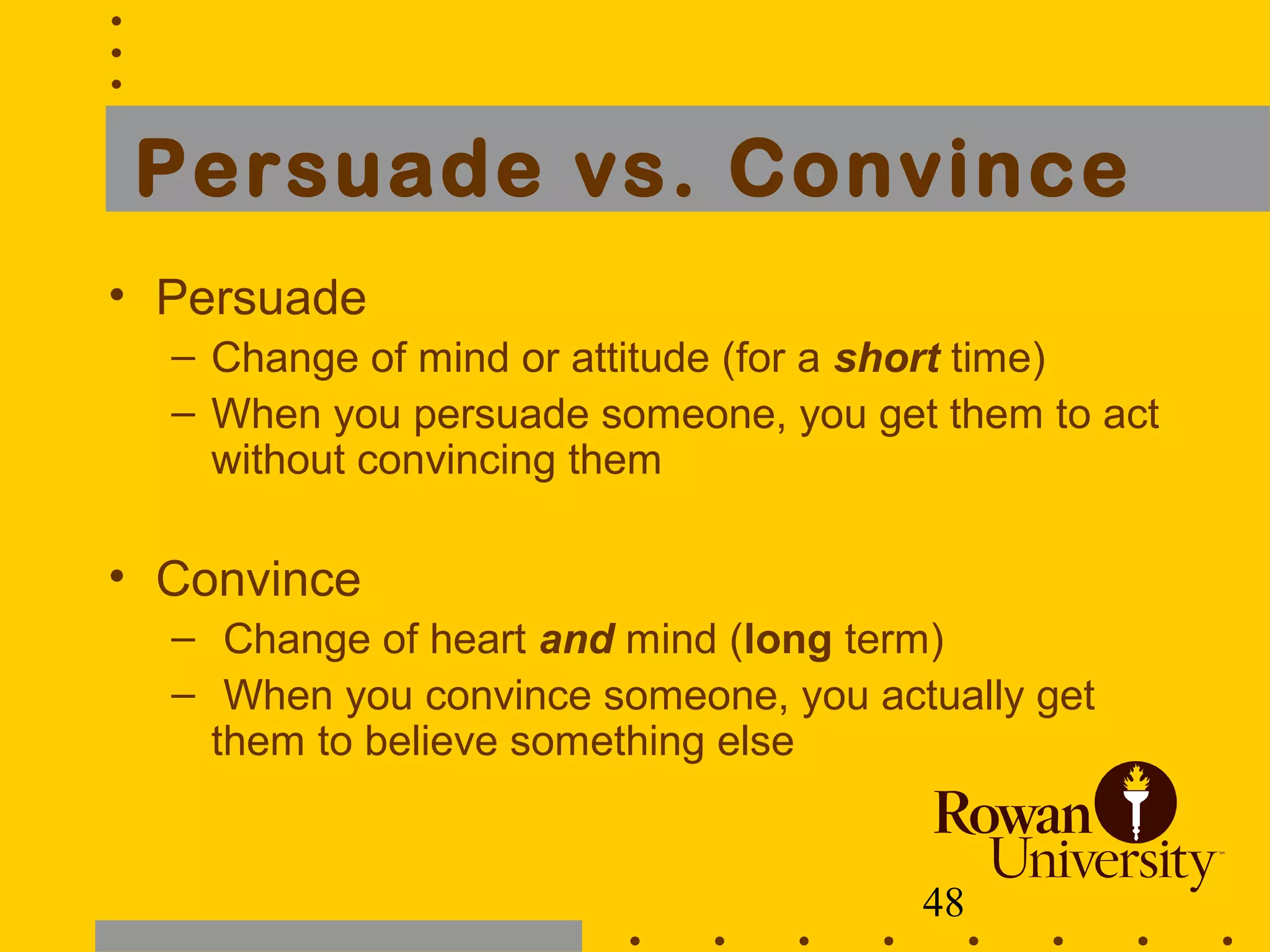 48
Persuade vs. Convince
• Persuade
– Change of mind or attitude (for a short time)
– When you persuade someone, you get them to act
without convincing them
• Convince
– Change of heart and mind (long term)
– When you convince someone, you actually get
them to believe something else
 