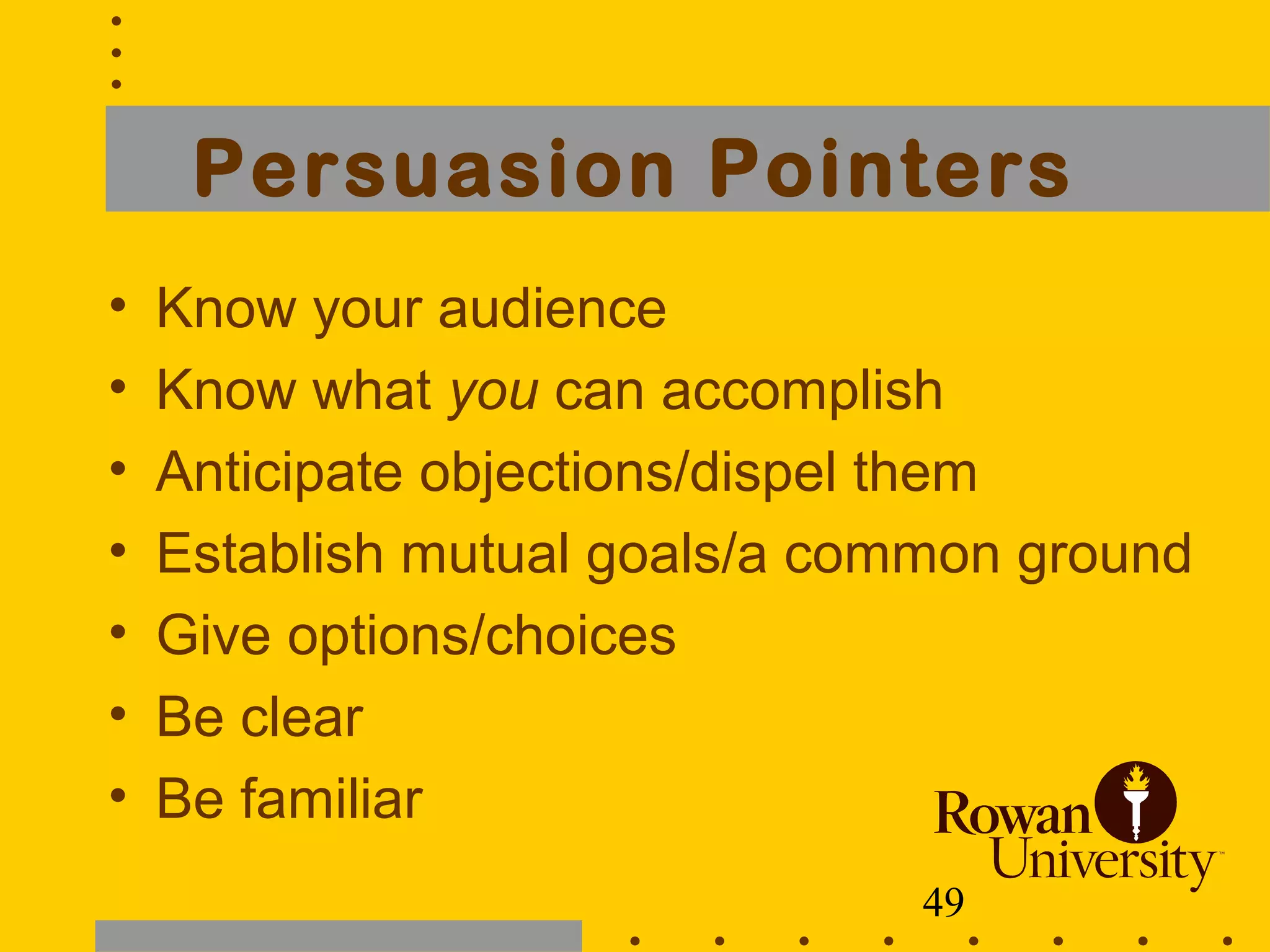49
Persuasion Pointers
• Know your audience
• Know what you can accomplish
• Anticipate objections/dispel them
• Establish mutual goals/a common ground
• Give options/choices
• Be clear
• Be familiar
 