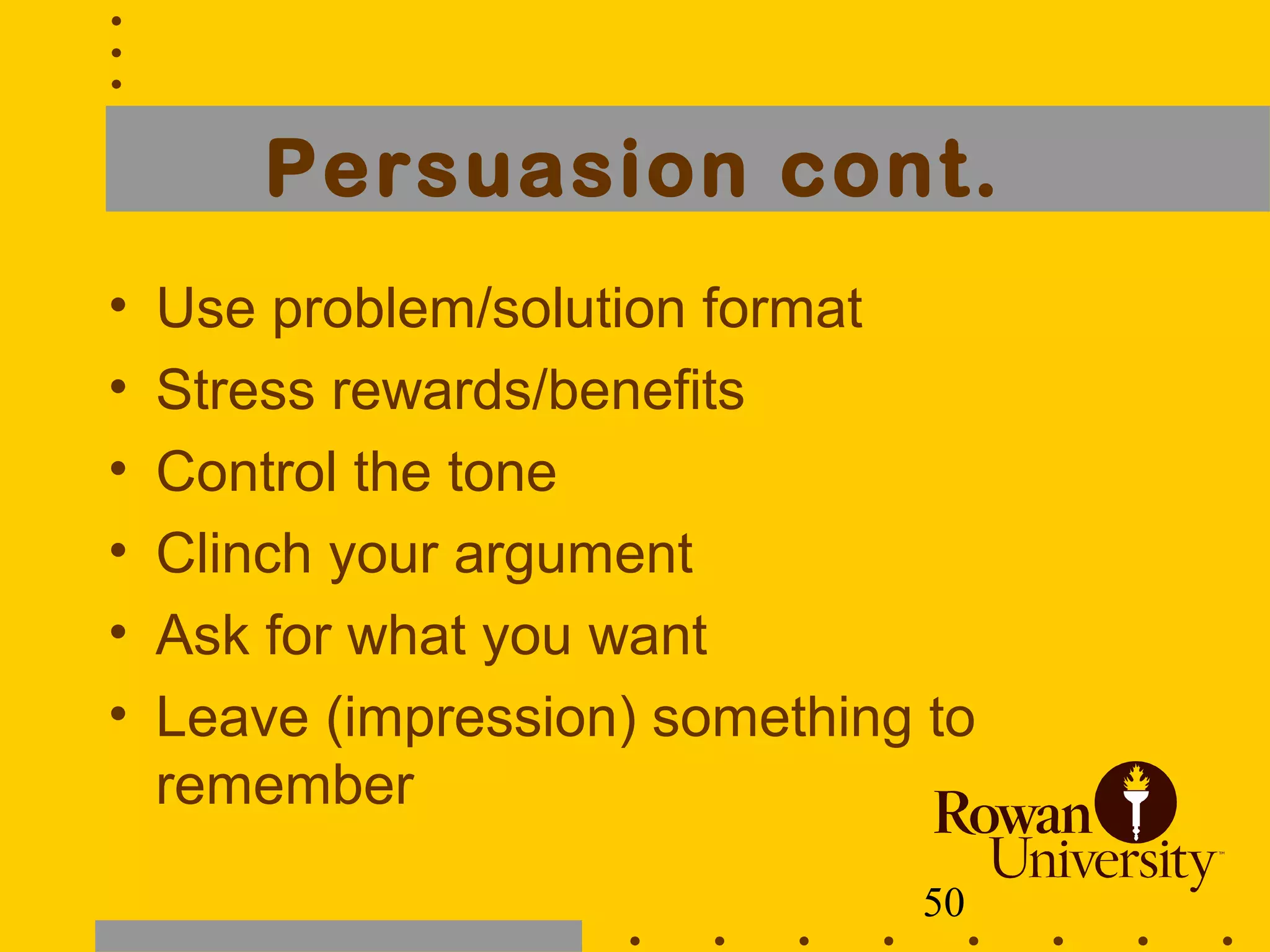 50
Persuasion cont.
• Use problem/solution format
• Stress rewards/benefits
• Control the tone
• Clinch your argument
• Ask for what you want
• Leave (impression) something to
remember
 
