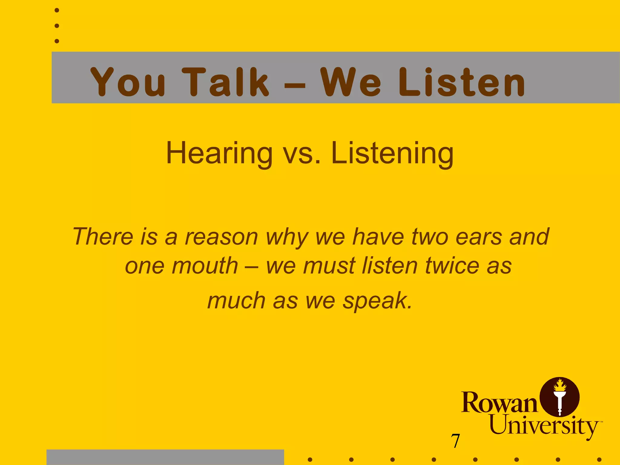 7
You Talk – We Listen
Hearing vs. Listening
There is a reason why we have two ears and
one mouth – we must listen twice as
much as we speak.
 