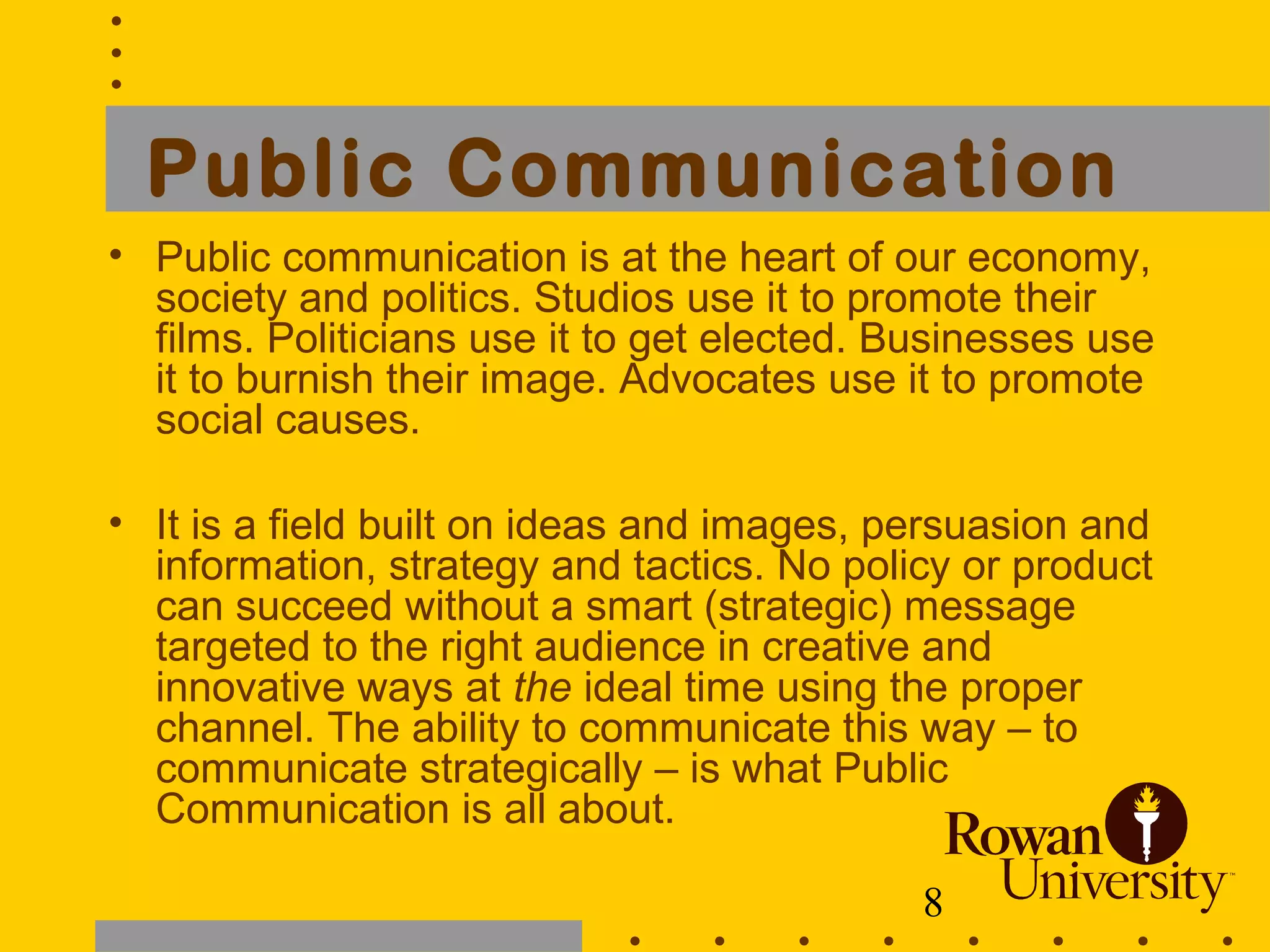 8
Public Communication
• Public communication is at the heart of our economy,
society and politics. Studios use it to promote their
films. Politicians use it to get elected. Businesses use
it to burnish their image. Advocates use it to promote
social causes.
• It is a field built on ideas and images, persuasion and
information, strategy and tactics. No policy or product
can succeed without a smart (strategic) message
targeted to the right audience in creative and
innovative ways at the ideal time using the proper
channel. The ability to communicate this way – to
communicate strategically – is what Public
Communication is all about.
 