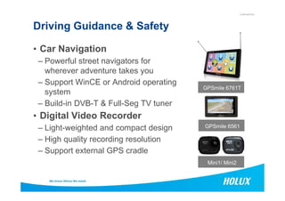 CONFIDENTIAL
Driving Guidance & Safety
• Car Navigation
– Powerful street navigators for
wherever adventure takes you
– Support WinCE or Android operating
system
– Build-in DVB-T & Full-Seg TV tuner
GPSmile 6761T
14
– Build-in DVB-T & Full-Seg TV tuner
• Digital Video Recorder
– Light-weighted and compact design
– High quality recording resolution
– Support external GPS cradle
Mini1/ Mini2
GPSmile 6561
 