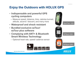 CONFIDENTIAL
Enjoy the Outdoors with HOLUX GPS
SporTrek 1305
• Indispensable and powerful GPS
cycling computers
– Measure speed, distance, time, calories burned,
altitude, ascend / descent, and many more
• Waterproof and shock resistant
• Bundled exclusive ezTour/
15
GPSport 245+
GPSport 260+
• Bundled exclusive ezTour/
ezTour plus software
• Complying with ANT+ & Bluetooth
Smart Wireless Technology
– Optional heart rate, speed/ cadence sensor
 