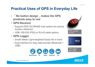 CONFIDENTIAL
Practical Uses of GPS in Everyday Life
• 「「「「No button design」」」」makes the GPS
products easy to use
• GPS Receiver
– Support GPS/ GLONASS dual system for precise
location reference
– USB / RS-232 (PS2) or RJ-45 cable options
GPS receiver
M-215+
17
– USB / RS-232 (PS2) or RJ-45 cable options
• GPS Logger
– Small/ Sleek/ Light-weighted/ Easily fits in hand
– Dual interface for easy data transfer (Bluetooth +
USB)
M-215+
GPS logger
RCV-3000
 