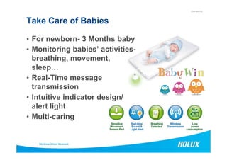 CONFIDENTIAL
Take Care of Babies
• For newborn- 3 Months baby
• Monitoring babies’ activities-
breathing, movement,
sleep…
• Real-Time message• Real-Time message
transmission
• Intuitive indicator design/
alert light
• Multi-caring
 
