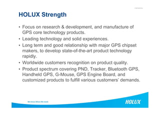 CONFIDENTIAL
HOLUX Strength
• Focus on research & development, and manufacture of
GPS core technology products.
• Leading technology and solid experiences.
• Long term and good relationship with major GPS chipset
makers, to develop state-of-the-art product technology
rapidly.rapidly.
• Worldwide customers recognition on product quality.
• Product spectrum covering PND, Tracker, Bluetooth GPS,
Handheld GPS, G-Mouse, GPS Engine Board, and
customized products to fulfill various customers’ demands.
 
