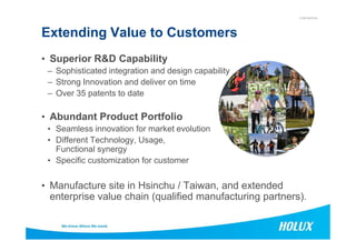 CONFIDENTIAL
Extending Value to Customers
• Superior R&D Capability
– Sophisticated integration and design capability
– Strong Innovation and deliver on time
– Over 35 patents to date
• Abundant Product Portfolio
• Seamless innovation for market evolution• Seamless innovation for market evolution
• Different Technology, Usage,
Functional synergy
• Specific customization for customer
• Manufacture site in Hsinchu / Taiwan, and extended
enterprise value chain (qualified manufacturing partners).
 