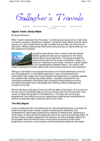 Alpine Trails: Swiss Made                                                         Page 1 of 8




                Home        Destinations        Travel Tips         Food Talk
                                             Links

  Alpine Trails: Swiss Made
  By Sonja Holverson

  When I lived in downtown San Francisco, my trekking was usually done in high heels.
  I moved to Lausanne, Switzerland, however, I joined the Swiss Alpine Club for hiking
  lessons, for I was at least clever enough to realize that one does not climb into the
  Alps alone. Without experienced hikers and a serious group, an Alpine climb can turn
  from adventure to disaster.

                         I joined the Swiss Alpine Club in order to hike with trained
                         member guides who also act as volunteers for the Swiss
                         national alpine rescue operations. This group provides the
                         perfect environment for the novice mountaineer. Safety is of
                         paramount importance to the Swiss, and there is great respect
                         for the unpredictability of Mother Nature. The concern with
  safety is shared by the Swiss Alpine Club and the Swiss adventure travel operators.

  Although I had hiked in the Cascade Mountains of the Pacific Northwest in the US, I
  was not prepared for my first Alpine experience. I was overwhelmed by the
  confrontation with craggy snow-covered peaks that appeared to jut violently upwards
  from peaceful little cow-grazing valleys below. I was also unprepared for the
  intoxicating exhilaration that follows each successful hiking adventure and the
  unrivaled camaraderie that is developed from sharing exciting challenges and
  triumphs on the trail.

  My first hike was a late spring "warm-up" with the Alpine Club where 15 of us went on
  a 6-hour low to mid-altitude walk at Col de La Forclaz near the French border in the
  canton of Valais (the location of the Matterhorn). The hikes with the Club get
  progressively more difficult as summer approaches enabling well-trained bodies to
  achieve increasingly higher elevations as the snow melts.

  The Hike Begins

  It was an idyllic day with a cloudless blue sky. We wandered leisurely up through the
  trees to the higher green velvety meadows exploding with wildflowers, and
  rhododendrons (alpenroses) bordering tiny streams of melting snow. Stopping at a
  small chalet, we were served hot apple tarts with fresh cream and steaming coffee. As
  we went higher, boulders appeared in the pastures, providing strategic hideouts for
  the energetic little marmots that were running about screeching at each other.
  Suddenly we arrived on a rocky plateau and the lovely green pastures with sweet




mhtml:file://D:HolversonSwiss%20tourismAlpine%20TrailsAlpine%20Trails%20...   24.04.2006
 