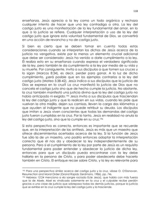 118
enseñanza, Jesús aprecia a la ley como un todo orgánico y rechaza
cualquier intento de hacer que una ley contradiga a otra. La ley del
castigo justo es una manifestación de la ley fundamental del amor, en lo
que a la justicia se refiere. Cualquier interpretación o uso de la ley del
castigo justo que ignore esta voluntad fundamental de Dios, se convertirá
en una acción de revancha y no de castigo justo.
Si bien es cierto que se deben tomar en cuenta todas estas
consideraciones cuando se interpretan los dichos de Jesús acerca de la
justicia no vengativa, existe por lo menos un elemento crucial adicional
que debe ser considerado: Jesús ha venido a darle cumplimiento a la ley.
Él realiza esto en su enseñanza cuando expresa el verdadero significado
de la ley, pero también le da cumplimiento a la ley por medio de su vida y
su muerte. Por consiguiente, invita a sus discípulos a que tomen sus cruces y
lo sigan (Marcos 8:34), es decir, perder para ganar. A la luz de dicho
cumplimiento, ¿será posible que en los ejemplos contrarios a la ley del
castigo justo (Mateo 5:38-42), Jesús indica a sus discípulos que la justicia de
Dios se expresa en la cruz? La cruz manifestó la justicia de Dios que no
cancela el castigo justo sino que de hecho cumple la justicia. No obstante,
la cruz también manifestó una justicia divina que la ley del castigo justo no
había anticipado ni exigido.195 Jesús invita a sus discípulos que trasciendan
la ley del castigo justo y que lo realicen en sus vidas, cuando les pide que
vuelvan la otra mejilla, dejen sus camisas, lleven la carga dos kilómetros y
que ayuden al indigente que no puede retribuir su deuda. Los discípulos
que imitan a Jesús viven conscientes que todas las demandas del castigo
justo fueron cumplidas en la cruz. Por lo tanto, Jesús en realidad no anula la
ley del castigo justo, sino que la cumple en su cruz.196
Si esta perspectiva es correcta, entonces es importante que se recuerde
que, en la interpretación de las antítesis, Jesús es más que un maestro que
ofrece discernimientos acertados acerca de la ley. Si la función de Jesús
fue sólo la de un maestro, uno podría entonces adoptar la interpretación
correcta que él nos da y obedecer la ley independientemente de su
persona. Pero si el cumplimiento de la ley por parte de Jesús es un requisito
fundamental para poder entender y obedecer la justicia de dicha ley,
entonces para que un discípulo pueda encontrarse con la ley debe
hallarla en la persona de Cristo, y para poder obedecerla debe hacerlo
también en Cristo. El enfoque recae sobre Cristo, y la ley es relevante para
195 Para una perspectiva similar acerca del castigo justo y la cruz, véase O. O'Donovan,
Resurrection and Moral Order (Grand Rapids: Eerdmans, 1986), pp. 74s.
196 Hebreos 12:24 menciona a «la sangre rociada Ecle Jesús], que habla con más fuerza
que la de Abel». Abel es vindicado solamente en la cruz y el culpable recibe perdón
gracias a una clase de justicia que sobrepasa todas las demás justicias, porque la justicia
que se exhibe en la cruz cumple la ley del castigo justo y la trasciende.
 