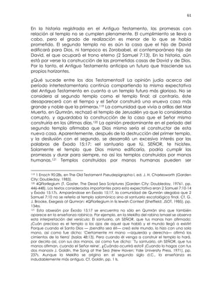 61
En la historia registrada en el Antiguo Testamento, las promesas con
relación al templo no se cumplen plenamente. El cumplimiento se lleva a
cabo, pero el grado de realización es menor de lo que se había
prometido. El segundo templo no es aún la casa que el hijo de David
edificará para Dios, ni tampoco es Zorobabel, el contemporáneo hijo de
David, el que ocupará el trono eterno (2 Samuel 7:13). En la historia, aún
está por verse la construcción de las prometidas casas de David y de Dios.
Por lo tanto, el Antiguo Testamento anticipa un futuro que trasciende sus
propios horizontes.
¿Qué sucede entre los dos Testamentos? La opinión judía acerca del
período intertestamentario continúa compartiendo la misma expectativa
del Antiguo Testamento en cuanto a un templo futuro más glorioso. No se
considera al segundo templo como el templo final; al contrario, éste
desaparecerá con el tiempo y el Señor construirá una «nueva casa más
grande y noble que la primera».119 La comunidad que vivía a orillas del Mar
Muerto, en Qumrán, rechazó el templo de Jerusalén ya que lo consideraba
corrupto, y aguardaba la construcción de la casa que el Señor mismo
construiría en los últimos días.120 La opinión predominante en el período del
segundo templo afirmaba que Dios mismo sería el constructor de esta
nueva casa. Aparentemente, después de la destrucción del primer templo,
y la desilusión con el segundo, se desarrolló un excesivo interés por las
palabras de Éxodo 15:17: «el santuario que tú, SEÑOR, te hiciste».
Solamente el templo que Dios mismo edificaría, podría cumplir las
promesas y durar para siempre, no así los templos construidos por manos
humanas.121 Templos construidos por manos humanas pueden ser
119 1 Enoch 90:28s, en The Old Testament Pseudepigrapha I, ed. J. H. Charlesworth (Garden
City: Doubleday, 1983).
120 4QFlorilegium (T. Gaster, The Dead Sea Scriptures [Garden City: Doubleday, 19761, pp.
446-448). Los textos considerados importantes para esta expectativa eran 2 Samuel 7:10-14
y Éxodo 15:17s. Amparándose en Éxodo 15:17, la comunidad de Qumrán alegaba que 2
Samuel 7:10 no se refería al templo salomónico sino al santuario escatológico final. Cf. G.
J. Brooke, Exegesis at Qumran: 4QFlorilegium in lis lewish Context (Sheffield: JSOT, 1985), pp.
134ss.
121 Esta obsesión por Éxodo 15:17 se encuentra no sólo en Qumrán sino que también
aparece en la enseñanza rabínica. Por ejemplo, en la Mekilta del rabino Ismael se observa
esta interpretación del versículo: El santuario, oh SEÑOR, que tus manos han afirmado:
¡Cuán precioso es el templo a los ojos de aquel que habló y el mundo llegó a existir!
Porque cuando el Santo Dios — ¡bendito sea él!— creó este mundo, lo hizo con una sola
mano, así como fue dicho: 'Ciertamente mi mano —izquierda y derecha— afirmó los
cimientos de la tierra' (Isaías 48:13). Pero cuando él venga a construir el templo lo hará,
por decirlo así, con sus dos manos, así como fue dicho: `Tu santuario, oh SEÑOR, que tus
manos afirman, cuando el Señor reine'. ¿Cuándo ocurrirá esto? ¡Cuando lo hagas con tus
dos manos!» J. Goldin, the Song at the Sea (New Haven: Yale University Press, 1971), pp.
237s. Aunque la Mekilta se origina en el segundo siglo d.C., la enseñanza es
indudablemente más antigua. Cf. Goldin, pp. 1 ls.
 