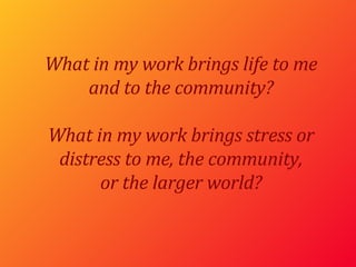 What in my work brings life to me and to the community? What in my work brings stress or distress to me, the community, or the larger world? 