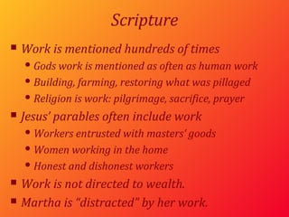 Scripture Work is mentioned hundreds of times Gods work is mentioned as often as human work Building, farming, restoring what was pillaged Religion is work: pilgrimage, sacrifice, prayer Jesus’ parables often include work Workers entrusted with masters’ goods Women working in the home Honest and dishonest workers Work is not directed to wealth. Martha is “distracted” by her work. 