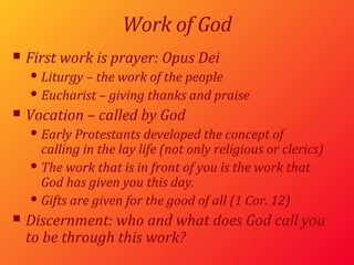 Work of God First work is prayer:  Opus Dei Liturgy – the work of the people Eucharist – giving thanks and praise Vocation – called by God Early Protestants developed the concept of  calling in the lay life (not only religious or clerics) The work that is in front of you is the work that God has given you this day. Gifts are given for the good of all (1 Cor. 12) Discernment: who and what does God call you to be through this work? 