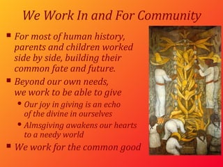 We Work In and For Community For most of human history, parents and children worked side by side, building their  common fate and future. Beyond our own needs, we work to be able to give Our joy in giving is an echo  of the divine in ourselves Almsgiving awakens our hearts to a needy world We work for the common good 