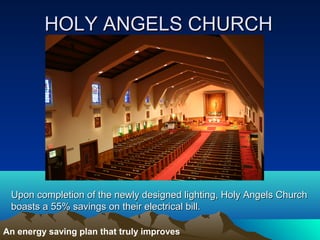 HOLY ANGELS CHURCH




 Upon completion of the newly designed lighting, Holy Angels Church
 boasts a 55% savings on their electrical bill.

An energy saving plan that truly improves
 