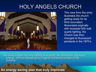 HOLY ANGELS CHURCH
                                                    This view from the entry
                                                    illustrates the church
                                                    getting ready for its
                                                    third renovation.
                                                    Illuminated originally
                                                    with recessed 500 watt
                                                    quarts lighting, the
                                                    Church was then
                                                    changed to fluorescent
                                                    pendants in the 1970’s.




 The client wanted the new lighting to brighten the Sanctuary and save
   energy, without disrupting the original architectural style of the
   building.


An energy saving plan that truly improves
 