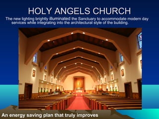 HOLY ANGELS CHURCH
 The new lighting brightly illuminated the Sanctuary to accommodate modern day
    services while integrating into the architectural style of the building.




An energy saving plan that truly improves
 