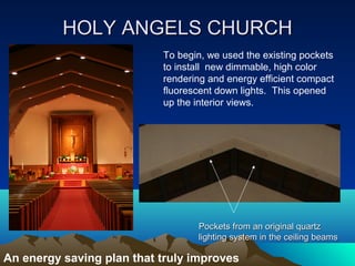 HOLY ANGELS CHURCH
                           To begin, we used the existing pockets
                           to install new dimmable, high color
                           rendering and energy efficient compact
                           fluorescent down lights. This opened
                           up the interior views.




                                  Pockets from an original quartz
                                  lighting system in the ceiling beams

An energy saving plan that truly improves
 