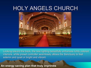 HOLY ANGELS CHURCH




 Looking toward the back, the new lighting beautifully enhances richly colored
 interiors, while preset controller seamlessly allows the Sanctuary to feel
 solemn and quiet or bright and vibrant.


An energy saving plan that truly improves
 